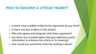 How to become a critical reader?
 Is there clear credible evidence for arguments do you think?
 Is there any bias evident in the article?
 Who else agrees and disagrees with these arguments?
 Are there any included tables that give additional useful
information to enhance the article or its meaning?
 How would you summarise what the reading is about?
 
