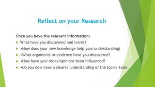 Reflect on your Research
Once you have the relevant information:
 What have you discovered and learnt?
 •How does your new knowledge help your understanding?
 •What arguments or evidence have you discovered?
 •How have your ideas/opinions been influenced?
 •Do you now have a clearer understanding of the topic/ task?
 