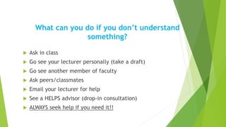 What can you do if you don’t understand
something?
 Ask in class
 Go see your lecturer personally (take a draft)
 Go see another member of faculty
 Ask peers/classmates
 Email your lecturer for help
 See a HELPS advisor (drop-in consultation)
 ALWAYS seek help if you need it!!
 