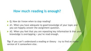 How much reading is enough?
 Q: How do I know when to stop reading?
 A1. When you have adequate to good knowledge of your topic and
you can happily answer the assignment question.
 A2. When you feel that you are repeating key information & that your
knowledge is overlapping = you’ve read enough.
Tip: If you can’t understand a reading or theory – try to find an easier
version of it somewhere else.
 