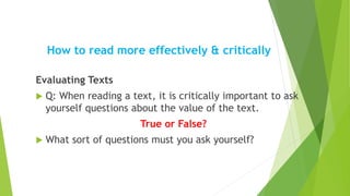 How to read more effectively & critically
Evaluating Texts
 Q: When reading a text, it is critically important to ask
yourself questions about the value of the text.
True or False?
 What sort of questions must you ask yourself?
 