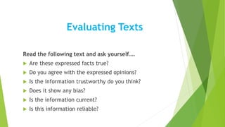 Evaluating Texts
Read the following text and ask yourself….
 Are these expressed facts true?
 Do you agree with the expressed opinions?
 Is the information trustworthy do you think?
 Does it show any bias?
 Is the information current?
 Is this information reliable?
 