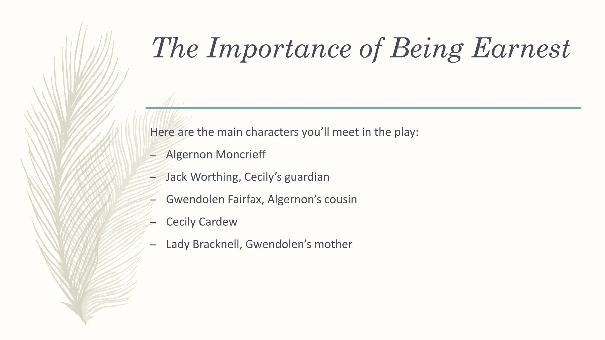 The Importance of Being Earnest
Here are the main characters you’ll meet in the play:
– Algernon Moncrieff
– Jack Worthing, Cecily’s guardian
– Gwendolen Fairfax, Algernon’s cousin
– Cecily Cardew
– Lady Bracknell, Gwendolen’s mother
 