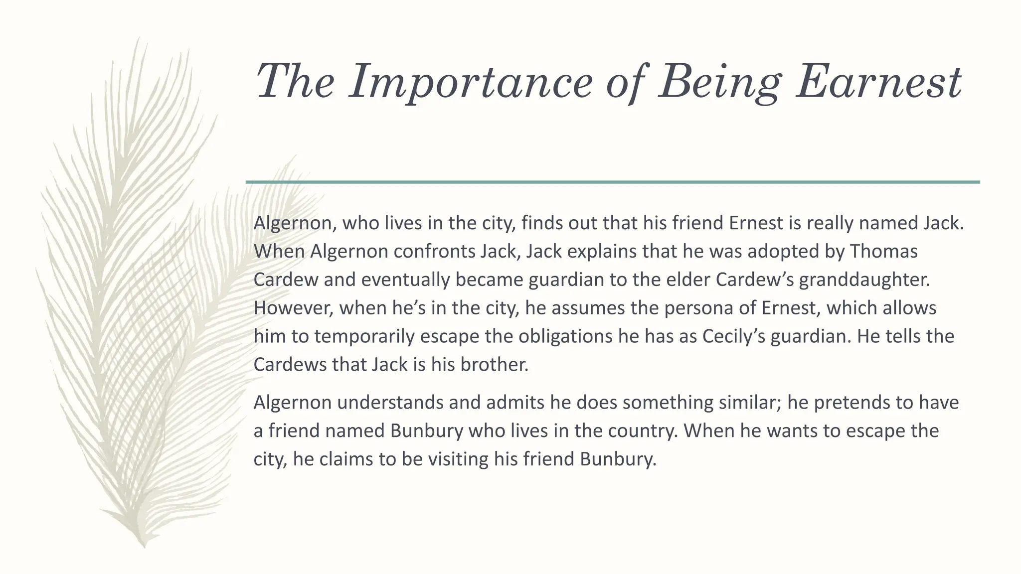 The Importance of Being Earnest
Algernon, who lives in the city, finds out that his friend Ernest is really named Jack.
When Algernon confronts Jack, Jack explains that he was adopted by Thomas
Cardew and eventually became guardian to the elder Cardew’s granddaughter.
However, when he’s in the city, he assumes the persona of Ernest, which allows
him to temporarily escape the obligations he has as Cecily’s guardian. He tells the
Cardews that Jack is his brother.
Algernon understands and admits he does something similar; he pretends to have
a friend named Bunbury who lives in the country. When he wants to escape the
city, he claims to be visiting his friend Bunbury.
 