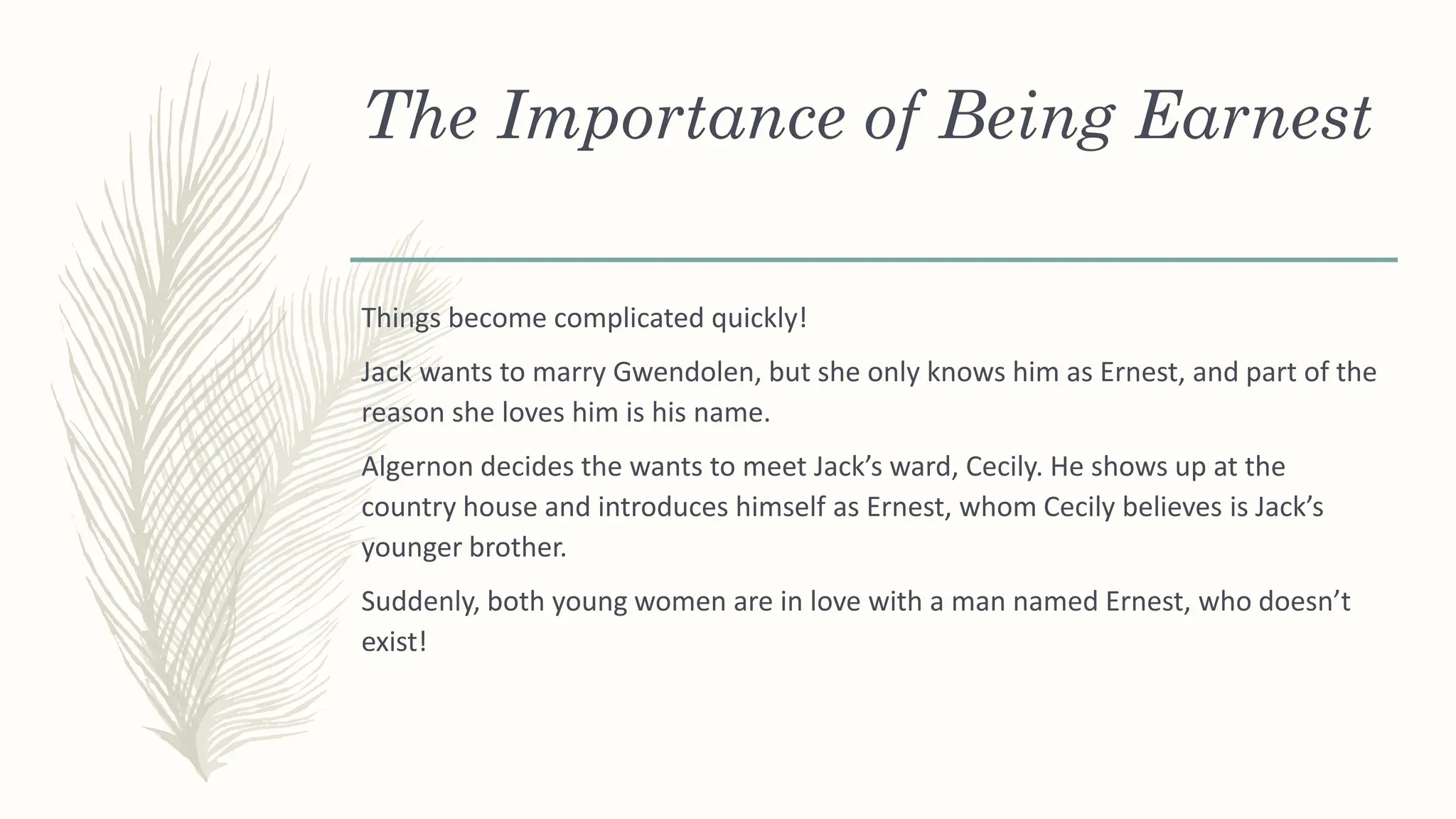 The Importance of Being Earnest
Things become complicated quickly!
Jack wants to marry Gwendolen, but she only knows him as Ernest, and part of the
reason she loves him is his name.
Algernon decides the wants to meet Jack’s ward, Cecily. He shows up at the
country house and introduces himself as Ernest, whom Cecily believes is Jack’s
younger brother.
Suddenly, both young women are in love with a man named Ernest, who doesn’t
exist!
 