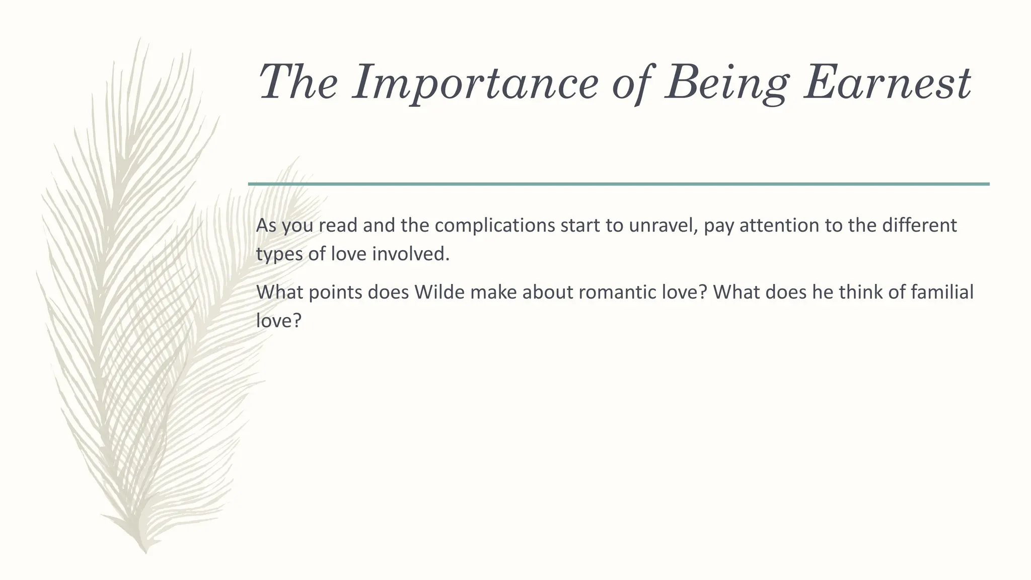 The Importance of Being Earnest
As you read and the complications start to unravel, pay attention to the different
types of love involved.
What points does Wilde make about romantic love? What does he think of familial
love?
 