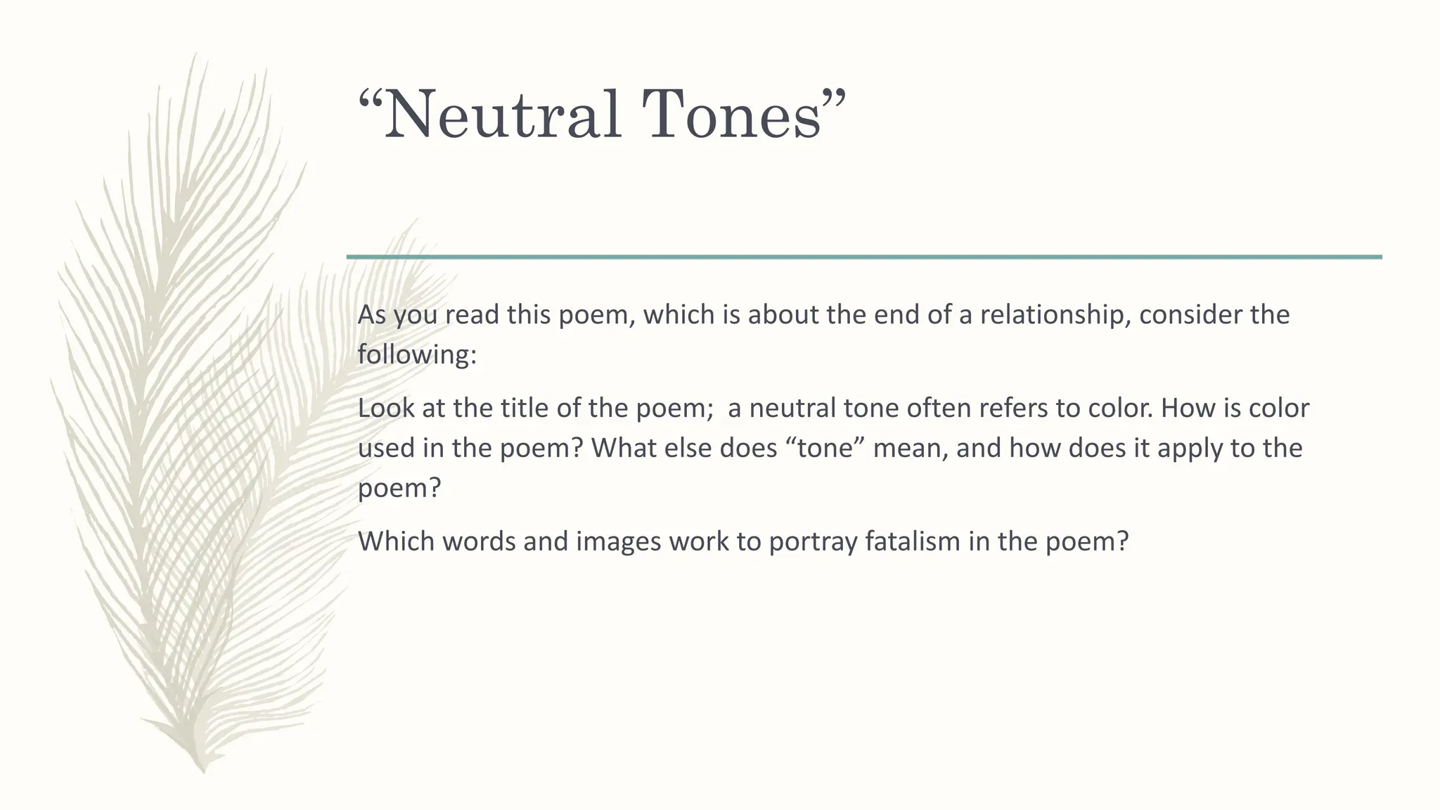 “Neutral Tones”
As you read this poem, which is about the end of a relationship, consider the
following:
Look at the title of the poem; a neutral tone often refers to color. How is color
used in the poem? What else does “tone” mean, and how does it apply to the
poem?
Which words and images work to portray fatalism in the poem?
 