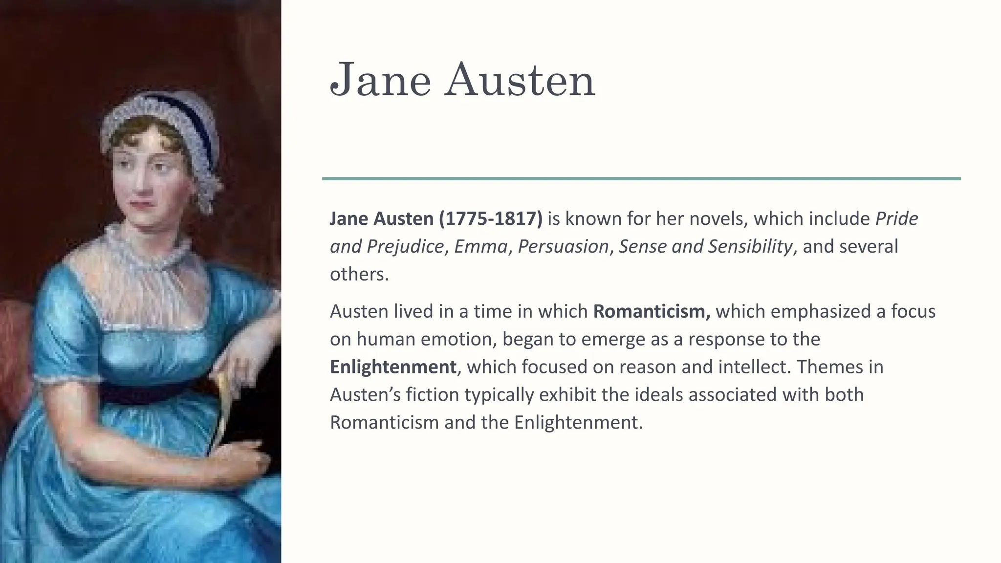 Jane Austen
Jane Austen (1775-1817) is known for her novels, which include Pride
and Prejudice, Emma, Persuasion, Sense and Sensibility, and several
others.
Austen lived in a time in which Romanticism, which emphasized a focus
on human emotion, began to emerge as a response to the
Enlightenment, which focused on reason and intellect. Themes in
Austen’s fiction typically exhibit the ideals associated with both
Romanticism and the Enlightenment.
 