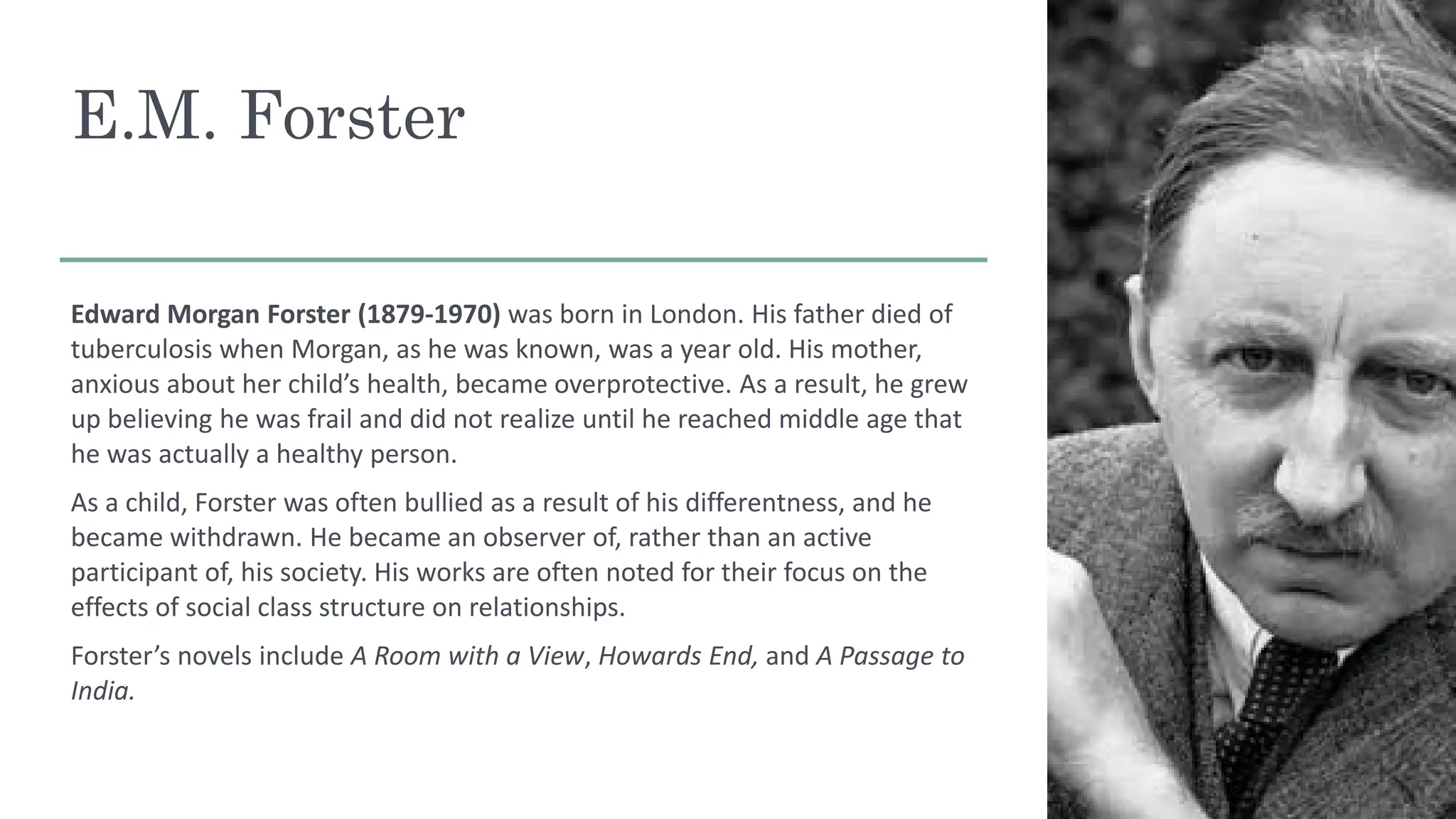 E.M. Forster
Edward Morgan Forster (1879-1970) was born in London. His father died of
tuberculosis when Morgan, as he was known, was a year old. His mother,
anxious about her child’s health, became overprotective. As a result, he grew
up believing he was frail and did not realize until he reached middle age that
he was actually a healthy person.
As a child, Forster was often bullied as a result of his differentness, and he
became withdrawn. He became an observer of, rather than an active
participant of, his society. His works are often noted for their focus on the
effects of social class structure on relationships.
Forster’s novels include A Room with a View, Howards End, and A Passage to
India.
 
