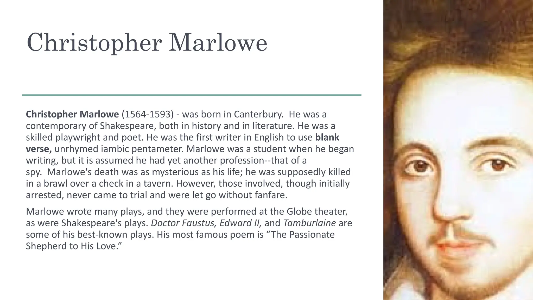 Christopher Marlowe
Christopher Marlowe (1564-1593) - was born in Canterbury. He was a
contemporary of Shakespeare, both in history and in literature. He was a
skilled playwright and poet. He was the first writer in English to use blank
verse, unrhymed iambic pentameter. Marlowe was a student when he began
writing, but it is assumed he had yet another profession--that of a
spy. Marlowe's death was as mysterious as his life; he was supposedly killed
in a brawl over a check in a tavern. However, those involved, though initially
arrested, never came to trial and were let go without fanfare.
Marlowe wrote many plays, and they were performed at the Globe theater,
as were Shakespeare's plays. Doctor Faustus, Edward II, and Tamburlaine are
some of his best-known plays. His most famous poem is “The Passionate
Shepherd to His Love.”
 