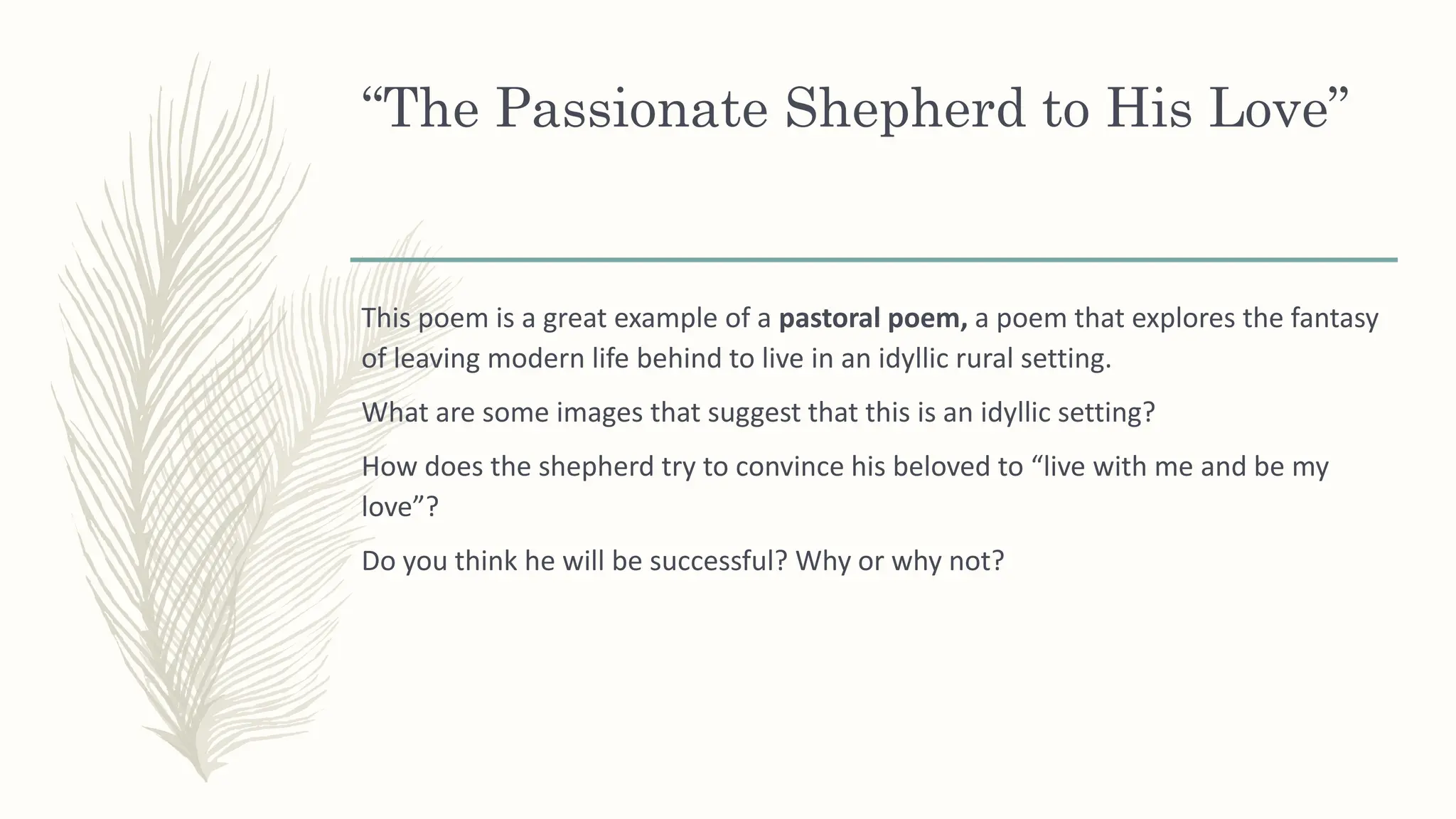 “The Passionate Shepherd to His Love”
This poem is a great example of a pastoral poem, a poem that explores the fantasy
of leaving modern life behind to live in an idyllic rural setting.
What are some images that suggest that this is an idyllic setting?
How does the shepherd try to convince his beloved to “live with me and be my
love”?
Do you think he will be successful? Why or why not?
 