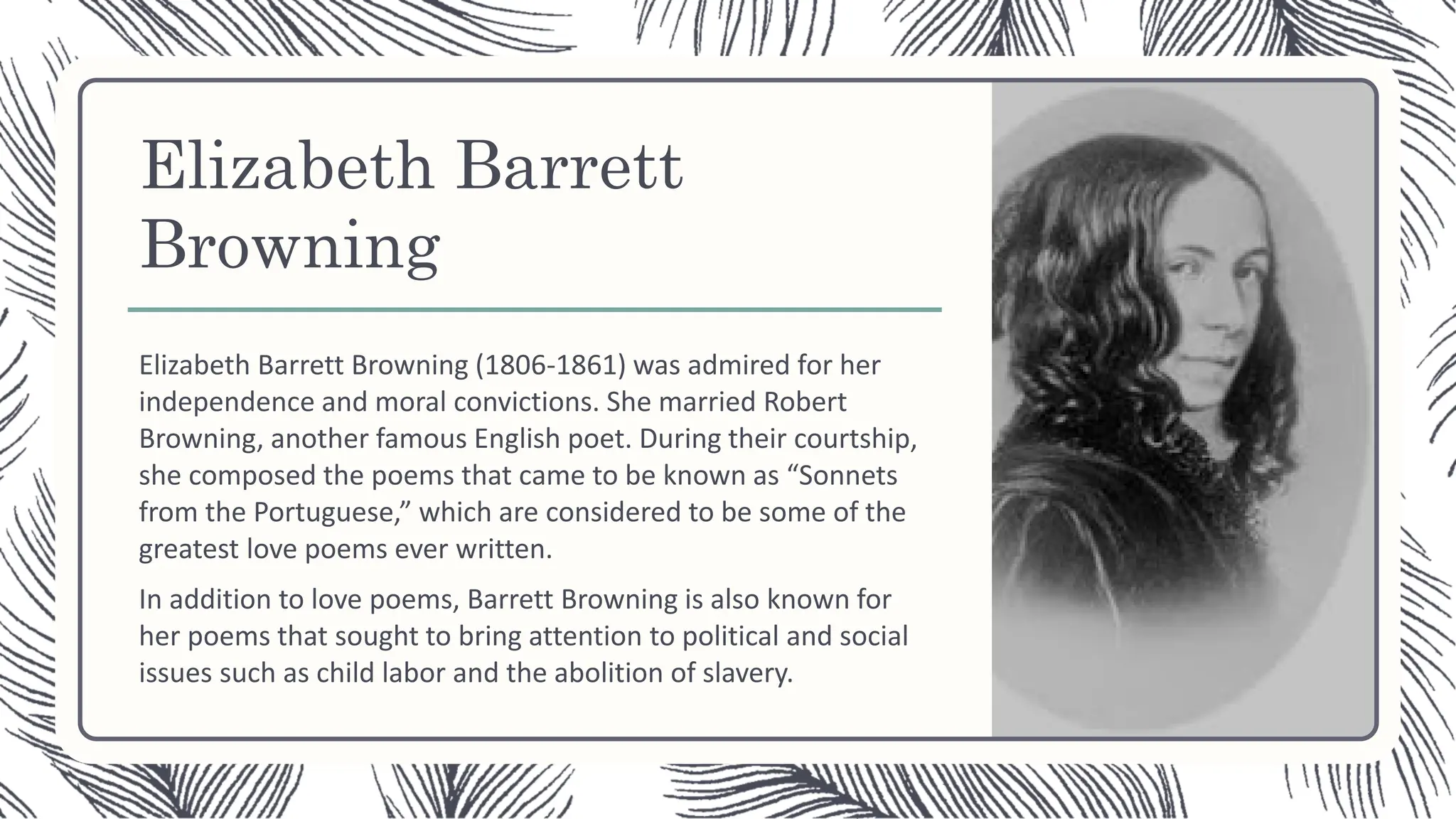 Elizabeth Barrett
Browning
Elizabeth Barrett Browning (1806-1861) was admired for her
independence and moral convictions. She married Robert
Browning, another famous English poet. During their courtship,
she composed the poems that came to be known as “Sonnets
from the Portuguese,” which are considered to be some of the
greatest love poems ever written.
In addition to love poems, Barrett Browning is also known for
her poems that sought to bring attention to political and social
issues such as child labor and the abolition of slavery.
 