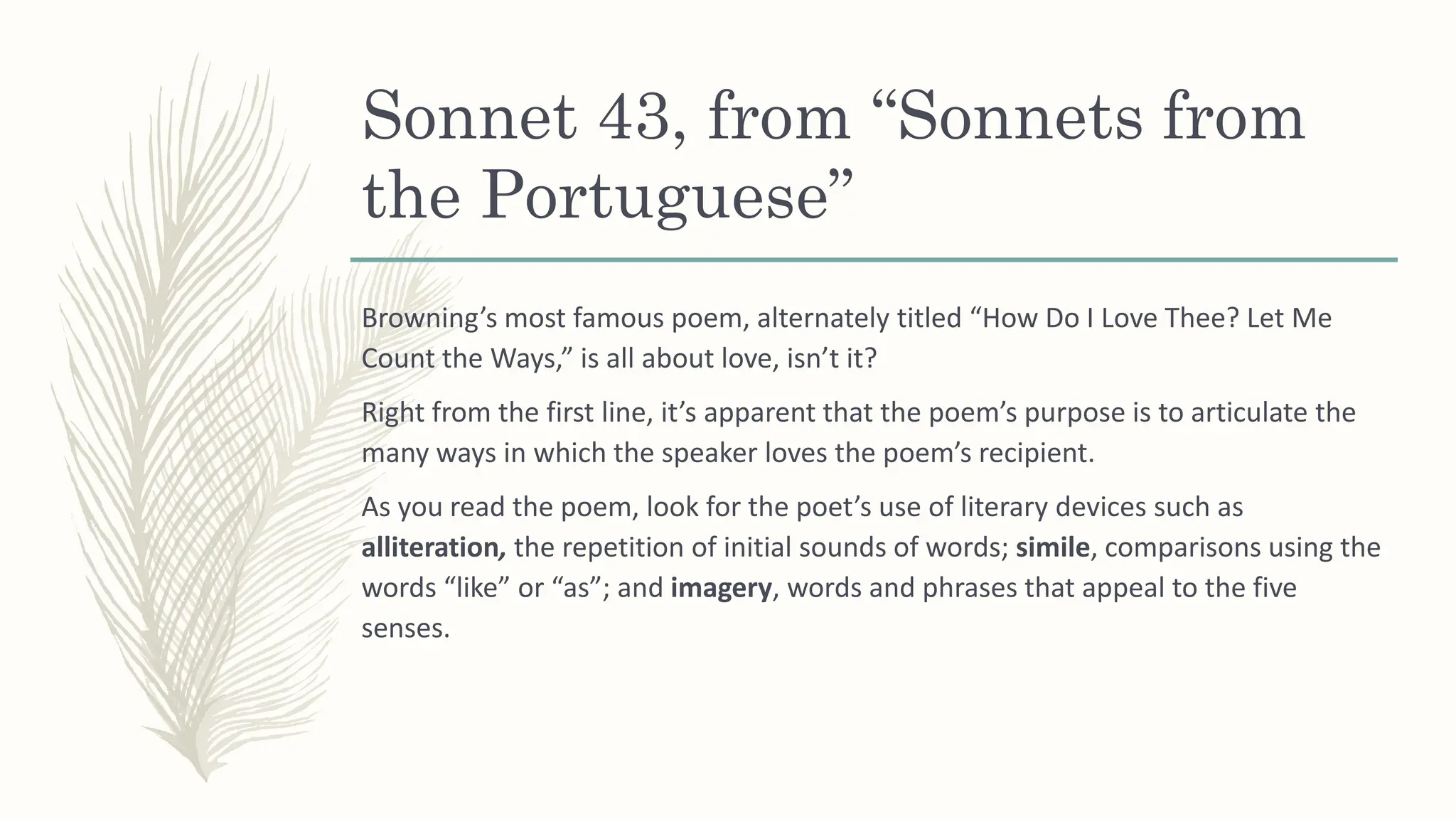 Sonnet 43, from “Sonnets from
the Portuguese”
Browning’s most famous poem, alternately titled “How Do I Love Thee? Let Me
Count the Ways,” is all about love, isn’t it?
Right from the first line, it’s apparent that the poem’s purpose is to articulate the
many ways in which the speaker loves the poem’s recipient.
As you read the poem, look for the poet’s use of literary devices such as
alliteration, the repetition of initial sounds of words; simile, comparisons using the
words “like” or “as”; and imagery, words and phrases that appeal to the five
senses.
 