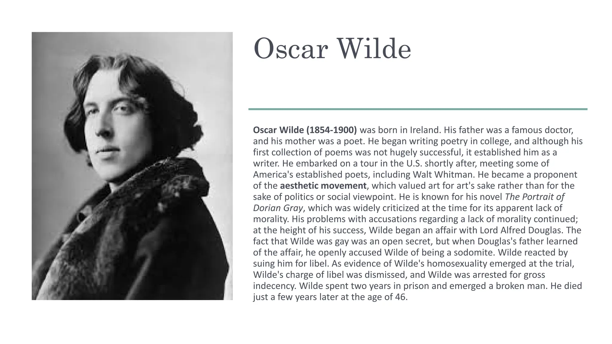 Oscar Wilde
Oscar Wilde (1854-1900) was born in Ireland. His father was a famous doctor,
and his mother was a poet. He began writing poetry in college, and although his
first collection of poems was not hugely successful, it established him as a
writer. He embarked on a tour in the U.S. shortly after, meeting some of
America's established poets, including Walt Whitman. He became a proponent
of the aesthetic movement, which valued art for art's sake rather than for the
sake of politics or social viewpoint. He is known for his novel The Portrait of
Dorian Gray, which was widely criticized at the time for its apparent lack of
morality. His problems with accusations regarding a lack of morality continued;
at the height of his success, Wilde began an affair with Lord Alfred Douglas. The
fact that Wilde was gay was an open secret, but when Douglas's father learned
of the affair, he openly accused Wilde of being a sodomite. Wilde reacted by
suing him for libel. As evidence of Wilde's homosexuality emerged at the trial,
Wilde's charge of libel was dismissed, and Wilde was arrested for gross
indecency. Wilde spent two years in prison and emerged a broken man. He died
just a few years later at the age of 46.
 