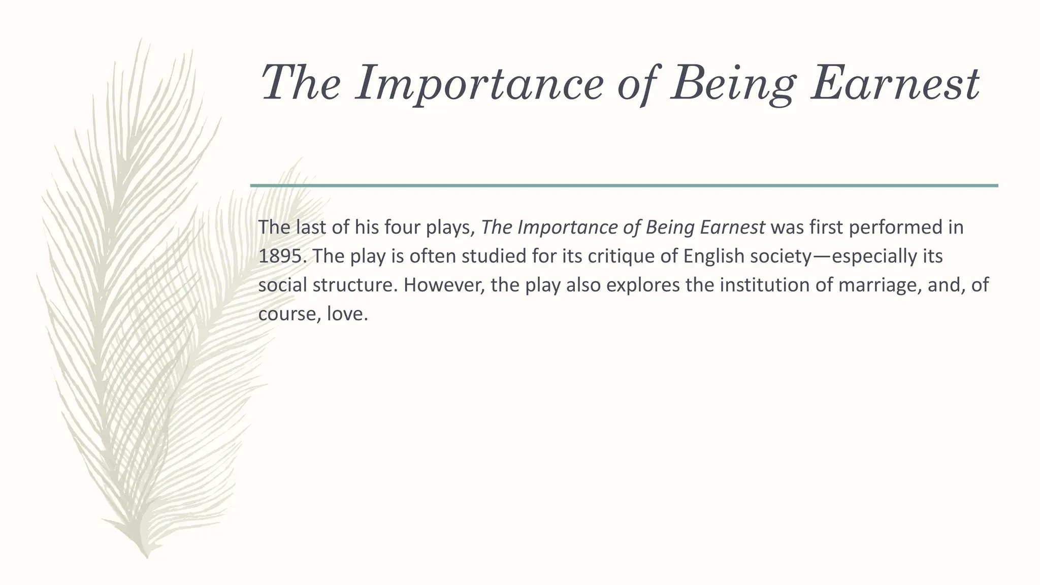 The Importance of Being Earnest
The last of his four plays, The Importance of Being Earnest was first performed in
1895. The play is often studied for its critique of English society—especially its
social structure. However, the play also explores the institution of marriage, and, of
course, love.
 