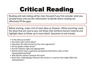 Critical Reading
Reading and note-taking will be more focused if you first consider what you
already know, and use this information to decide where reading can
effectively fill the gaps.
Before starting, make a list of main ideas or theories. While searching, mark
the ideas that are new to you, tick those that reinforce lecture material and
highlight ideas to follow up in more detail. Questions to ask include:
• Is this idea up to date?
• Are there more recent ideas?
• How does this idea connect to the main arguments?
• Do the graphs makes sense?
• Are the statistics right and appropriate?
• Did the writer have a particular perspective that led to a bias in their
interpretation/writing?
• Why did the authors research this area?
• Does their methodology influence the results in a manner that might affect the
interpretation?
 