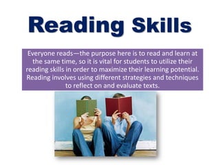 Reading Skills
Everyone reads—the purpose here is to read and learn at
the same time, so it is vital for students to utilize their
reading skills in order to maximize their learning potential.
Reading involves using different strategies and techniques
to reflect on and evaluate texts.
 