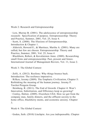 Week 2: Research and Entrepreneurship
· Low, Murray B. (2001). The adolescence of entrepreneurship
research: Specification of purpose. Entrepreneurship: Theory
and Practice, Summer, 2001, Vol. 25, Issue 4.
· Scott, S. (2008). The Illusions of Entrepreneurship.
Introduction & Chapter 1.
· Alderich, Howard E., & Martinez, Martha A. (2001). Many are
called, but few are chosen. Entrepreneurship: Theory and
Practice, Summer, 2001, Vol. 25, Issue 4
· Blackburn, Robert, & Kovalaienen Anne. (2009). Researching
small firms and entrepreneurship: Past, present and future.
International Journal of Management Review, Vol. 11, Issue 2.
Week 3: The Global Context
· Zolli, A. (2012). Resilenc: Why things bounce back.
Introduction: The resilence imperative.
· Rifken, Jeremy (2009). The Emphatic Civilization, Chapter 5:
Rethinking the meaning of the human journey. Jeremy P.
Tarcher/Penguin Group.
· Heinberg, R. (2011). The End of Growth. Chapter 4: Won’t
Innovation, Substitution, and Efficiency keep us growing?
· Conley, Dalton. (2009). Elsewhere USA: How we got from the
company man, family dinners, and the affluent society to the
home office, blackberry moms, and economic anxiety. Chapter
3.
Week 4: The Global Context
· Goden, Seth. (2010) Linchpin: Are you indispensable. Chapter
 