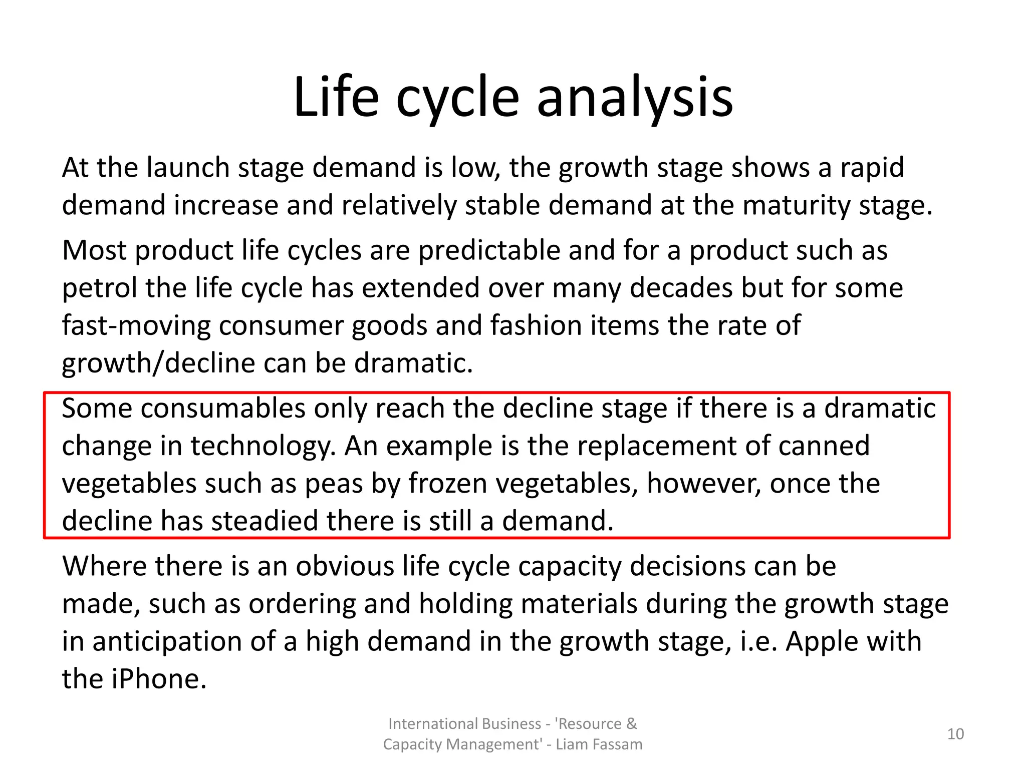 Life cycle analysis
At the launch stage demand is low, the growth stage shows a rapid
demand increase and relatively stable demand at the maturity stage.
Most product life cycles are predictable and for a product such as
petrol the life cycle has extended over many decades but for some
fast-moving consumer goods and fashion items the rate of
growth/decline can be dramatic.
Some consumables only reach the decline stage if there is a dramatic
change in technology. An example is the replacement of canned
vegetables such as peas by frozen vegetables, however, once the
decline has steadied there is still a demand.
Where there is an obvious life cycle capacity decisions can be
made, such as ordering and holding materials during the growth stage
in anticipation of a high demand in the growth stage, i.e. Apple with
the iPhone.
                         International Business - 'Resource &
                                                                    10
                        Capacity Management' - Liam Fassam
 