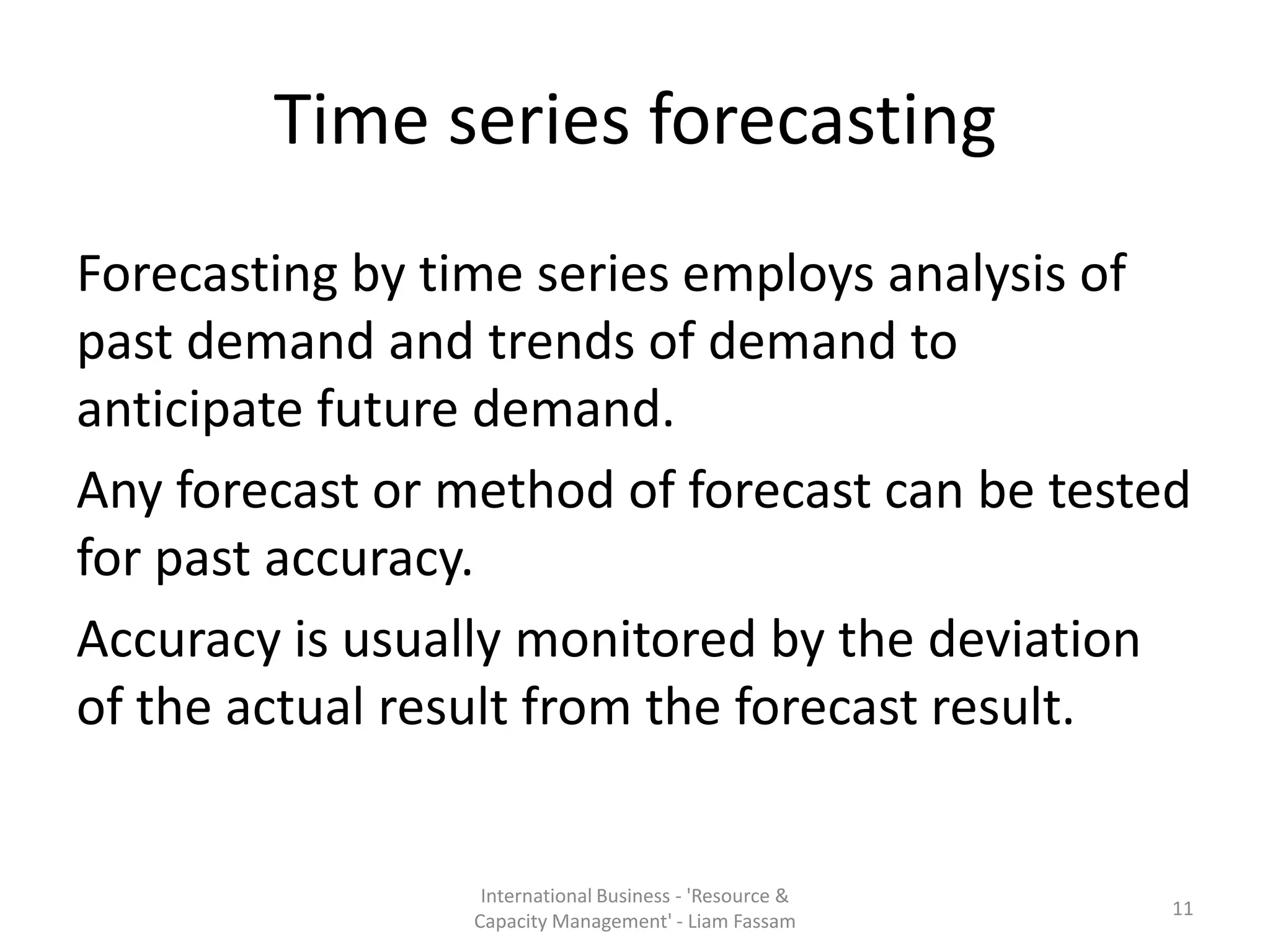 Time series forecasting
Forecasting by time series employs analysis of
past demand and trends of demand to
anticipate future demand.
Any forecast or method of forecast can be tested
for past accuracy.
Accuracy is usually monitored by the deviation
of the actual result from the forecast result.


                  International Business - 'Resource &
                                                         11
                 Capacity Management' - Liam Fassam
 