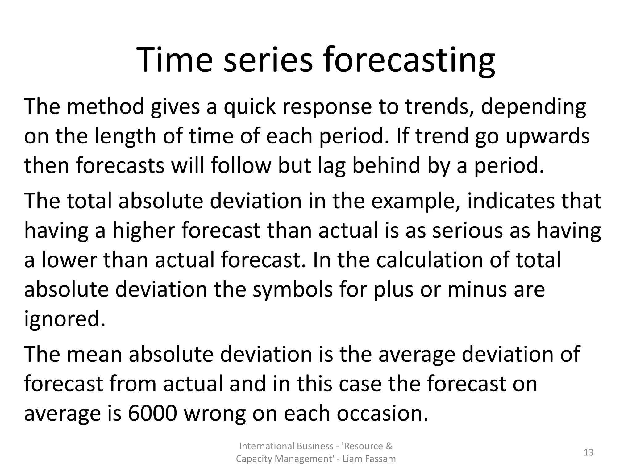 Time series forecasting
The method gives a quick response to trends, depending
on the length of time of each period. If trend go upwards
then forecasts will follow but lag behind by a period.
The total absolute deviation in the example, indicates that
having a higher forecast than actual is as serious as having
a lower than actual forecast. In the calculation of total
absolute deviation the symbols for plus or minus are
ignored.
The mean absolute deviation is the average deviation of
forecast from actual and in this case the forecast on
average is 6000 wrong on each occasion.
                       International Business - 'Resource &
                                                              13
                      Capacity Management' - Liam Fassam
 