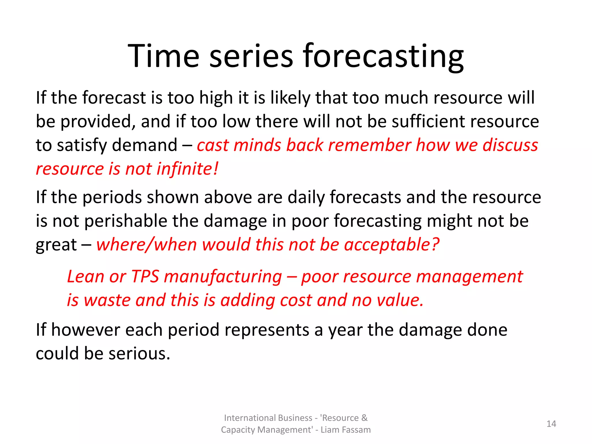 Time series forecasting
If the forecast is too high it is likely that too much resource will
be provided, and if too low there will not be sufficient resource
to satisfy demand – cast minds back remember how we discuss
resource is not infinite!
If the periods shown above are daily forecasts and the resource
is not perishable the damage in poor forecasting might not be
great – where/when would this not be acceptable?
    Lean or TPS manufacturing – poor resource management
    is waste and this is adding cost and no value.
If however each period represents a year the damage done
could be serious.


                         International Business - 'Resource &
                                                                       14
                        Capacity Management' - Liam Fassam
 