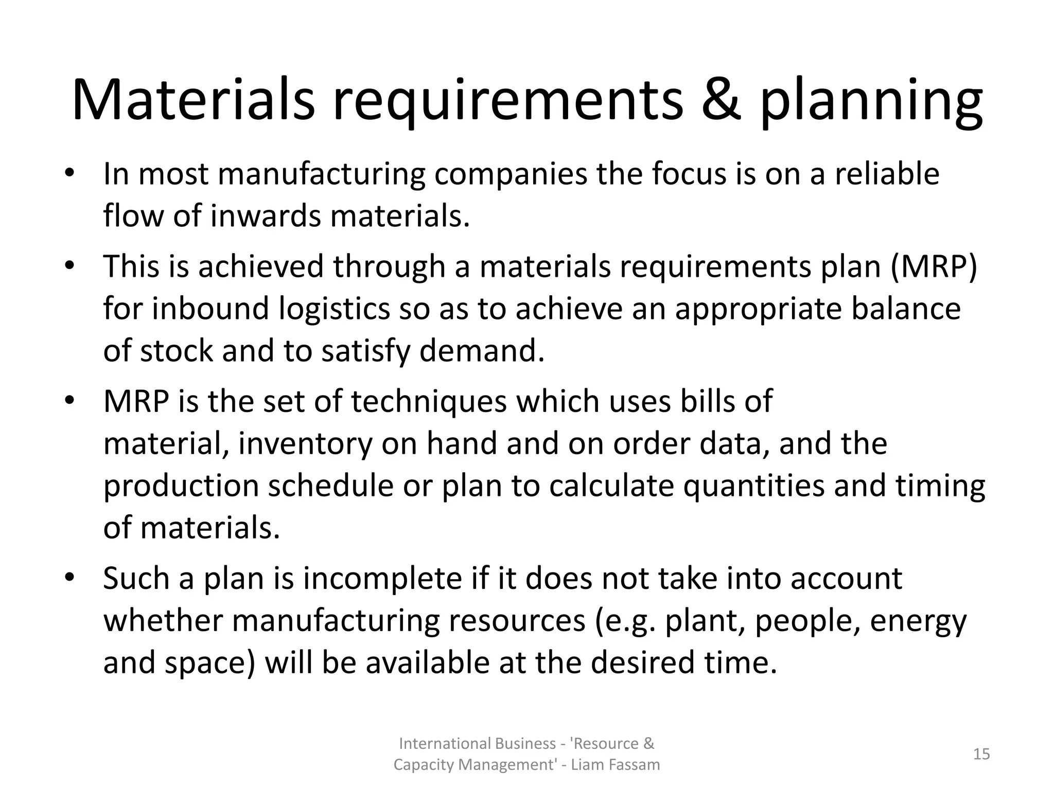 Materials requirements & planning
• In most manufacturing companies the focus is on a reliable
  flow of inwards materials.
• This is achieved through a materials requirements plan (MRP)
  for inbound logistics so as to achieve an appropriate balance
  of stock and to satisfy demand.
• MRP is the set of techniques which uses bills of
  material, inventory on hand and on order data, and the
  production schedule or plan to calculate quantities and timing
  of materials.
• Such a plan is incomplete if it does not take into account
  whether manufacturing resources (e.g. plant, people, energy
  and space) will be available at the desired time.

                       International Business - 'Resource &
                                                               15
                      Capacity Management' - Liam Fassam
 