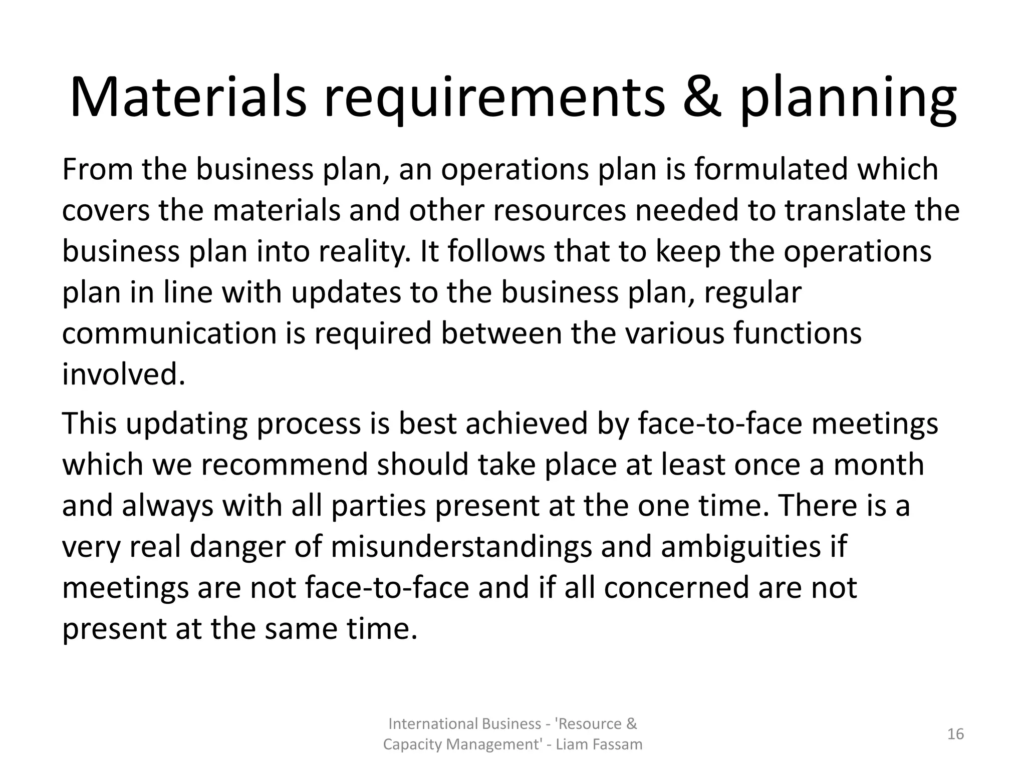 Materials requirements & planning
From the business plan, an operations plan is formulated which
covers the materials and other resources needed to translate the
business plan into reality. It follows that to keep the operations
plan in line with updates to the business plan, regular
communication is required between the various functions
involved.
This updating process is best achieved by face-to-face meetings
which we recommend should take place at least once a month
and always with all parties present at the one time. There is a
very real danger of misunderstandings and ambiguities if
meetings are not face-to-face and if all concerned are not
present at the same time.

                        International Business - 'Resource &
                                                                16
                       Capacity Management' - Liam Fassam
 