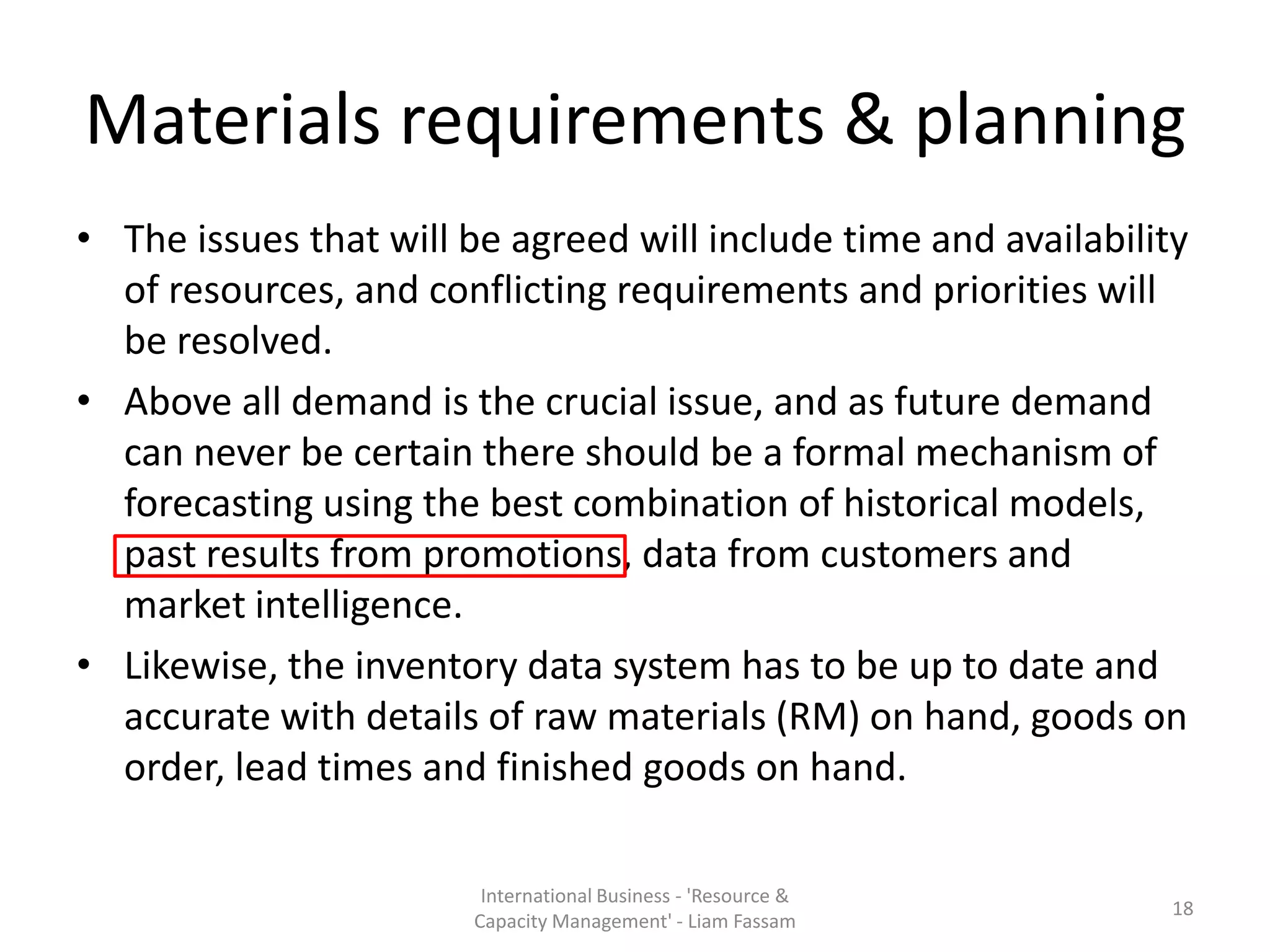 Materials requirements & planning
• The issues that will be agreed will include time and availability
  of resources, and conflicting requirements and priorities will
  be resolved.
• Above all demand is the crucial issue, and as future demand
  can never be certain there should be a formal mechanism of
  forecasting using the best combination of historical models,
  past results from promotions, data from customers and
  market intelligence.
• Likewise, the inventory data system has to be up to date and
  accurate with details of raw materials (RM) on hand, goods on
  order, lead times and finished goods on hand.

                        International Business - 'Resource &
                                                                  18
                       Capacity Management' - Liam Fassam
 