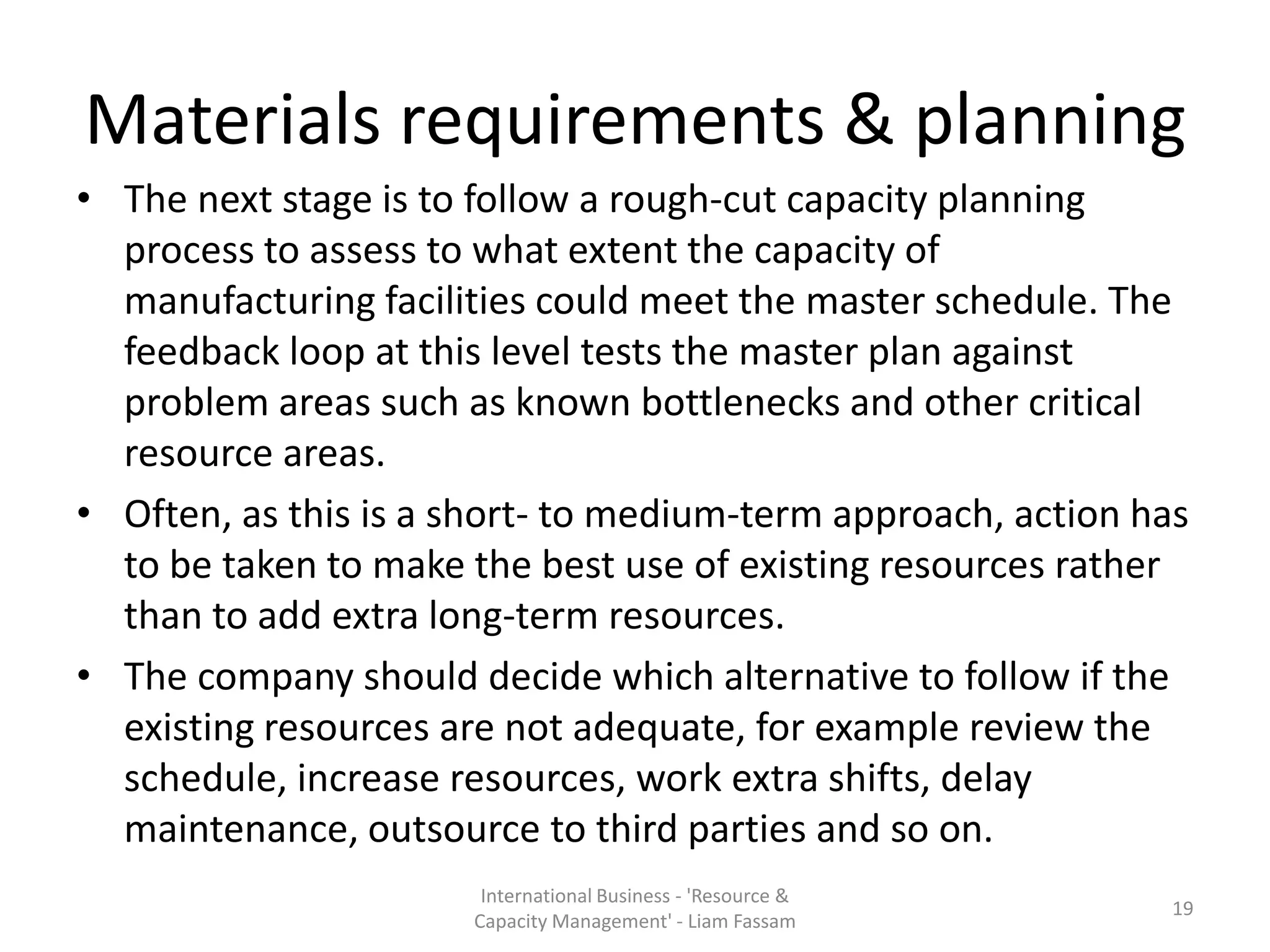 Materials requirements & planning
• The next stage is to follow a rough-cut capacity planning
  process to assess to what extent the capacity of
  manufacturing facilities could meet the master schedule. The
  feedback loop at this level tests the master plan against
  problem areas such as known bottlenecks and other critical
  resource areas.
• Often, as this is a short- to medium-term approach, action has
  to be taken to make the best use of existing resources rather
  than to add extra long-term resources.
• The company should decide which alternative to follow if the
  existing resources are not adequate, for example review the
  schedule, increase resources, work extra shifts, delay
  maintenance, outsource to third parties and so on.
                       International Business - 'Resource &
                                                               19
                      Capacity Management' - Liam Fassam
 