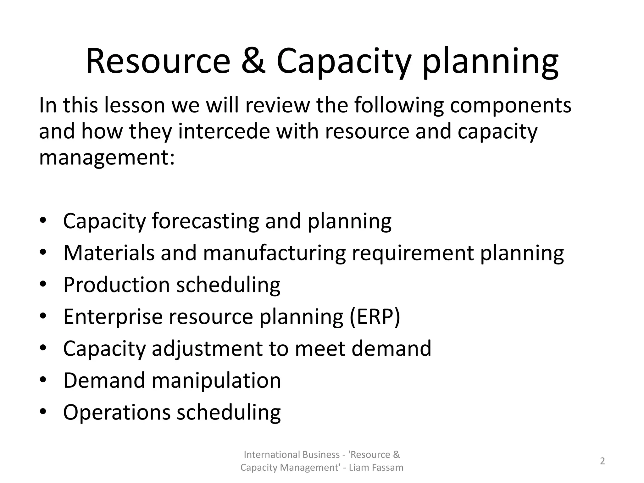 Resource & Capacity planning
In this lesson we will review the following components
and how they intercede with resource and capacity
management:

•   Capacity forecasting and planning
•   Materials and manufacturing requirement planning
•   Production scheduling
•   Enterprise resource planning (ERP)
•   Capacity adjustment to meet demand
•   Demand manipulation
•   Operations scheduling
                     International Business - 'Resource &
                                                            2
                    Capacity Management' - Liam Fassam
 