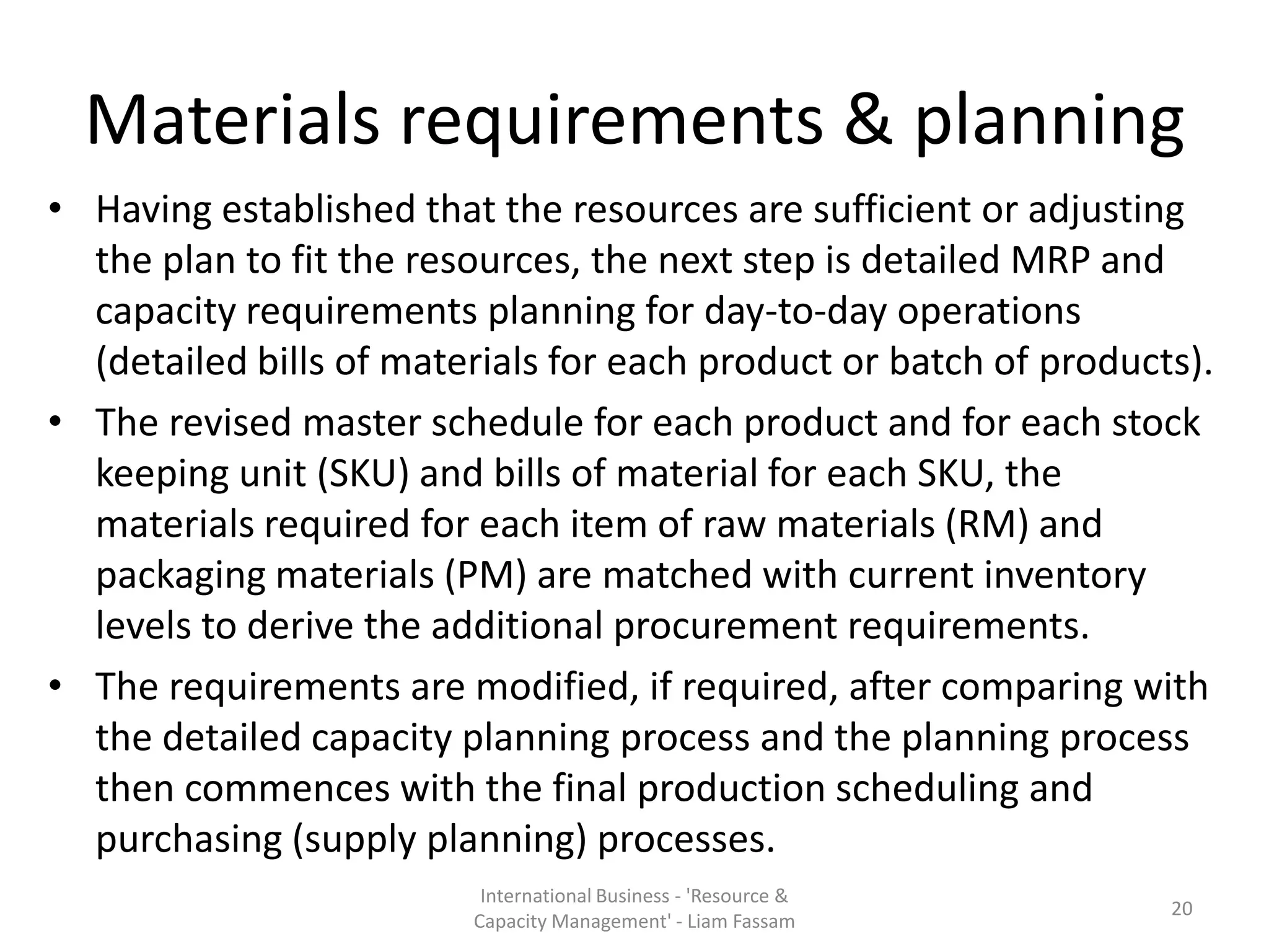 Materials requirements & planning
• Having established that the resources are sufficient or adjusting
  the plan to fit the resources, the next step is detailed MRP and
  capacity requirements planning for day-to-day operations
  (detailed bills of materials for each product or batch of products).
• The revised master schedule for each product and for each stock
  keeping unit (SKU) and bills of material for each SKU, the
  materials required for each item of raw materials (RM) and
  packaging materials (PM) are matched with current inventory
  levels to derive the additional procurement requirements.
• The requirements are modified, if required, after comparing with
  the detailed capacity planning process and the planning process
  then commences with the final production scheduling and
  purchasing (supply planning) processes.
                          International Business - 'Resource &
                                                                   20
                         Capacity Management' - Liam Fassam
 