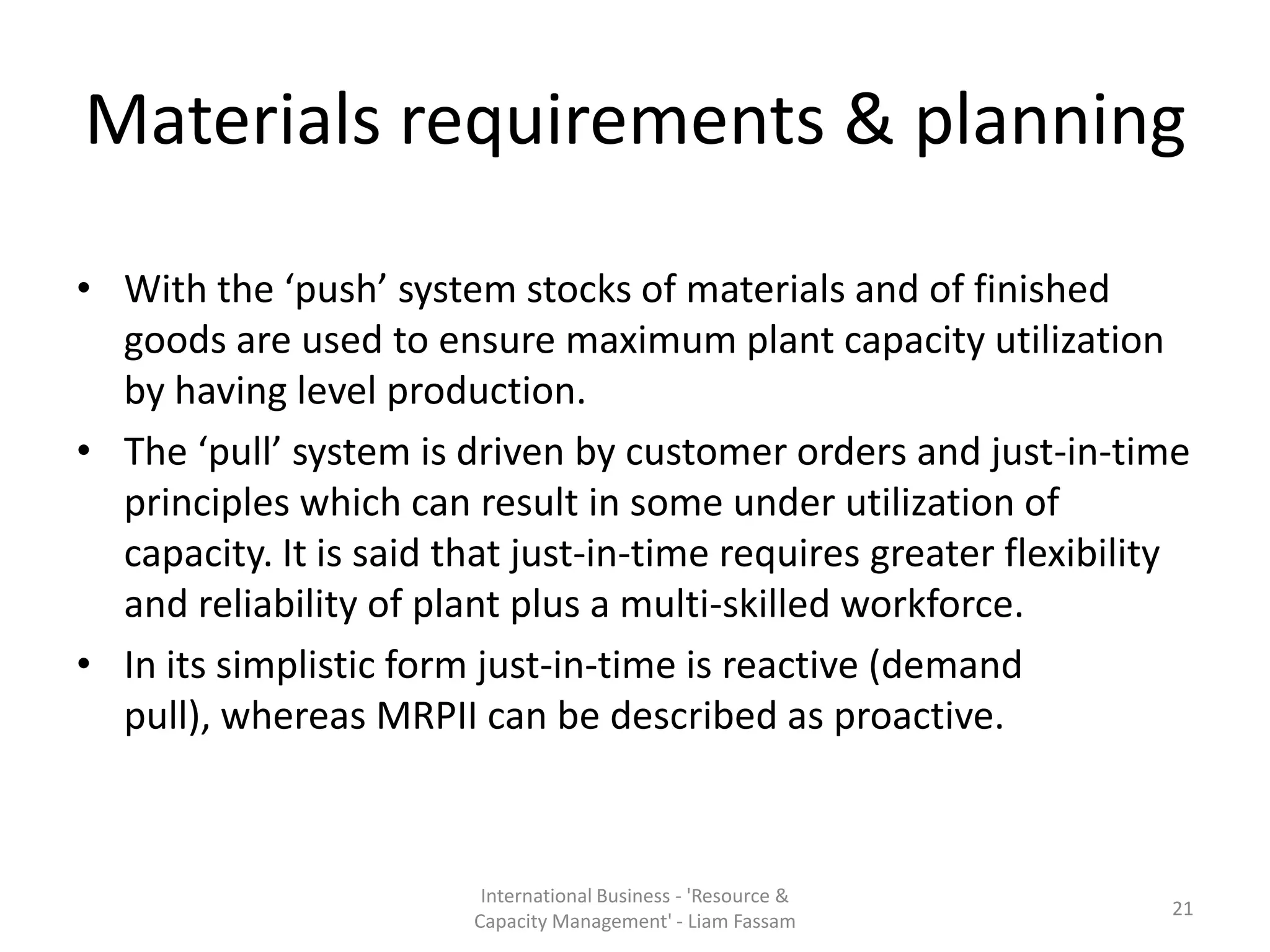 Materials requirements & planning

• With the ‘push’ system stocks of materials and of finished
  goods are used to ensure maximum plant capacity utilization
  by having level production.
• The ‘pull’ system is driven by customer orders and just-in-time
  principles which can result in some under utilization of
  capacity. It is said that just-in-time requires greater flexibility
  and reliability of plant plus a multi-skilled workforce.
• In its simplistic form just-in-time is reactive (demand
  pull), whereas MRPII can be described as proactive.



                         International Business - 'Resource &
                                                                   21
                        Capacity Management' - Liam Fassam
 