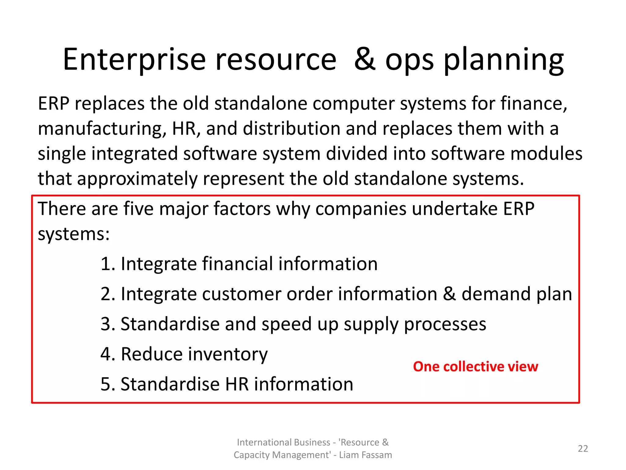 Enterprise resource & ops planning
ERP replaces the old standalone computer systems for finance,
manufacturing, HR, and distribution and replaces them with a
single integrated software system divided into software modules
that approximately represent the old standalone systems.
There are five major factors why companies undertake ERP
systems:
        1. Integrate financial information
        2. Integrate customer order information & demand plan
        3. Standardise and speed up supply processes
        4. Reduce inventory
                                             One collective view
        5. Standardise HR information

                        International Business - 'Resource &
                                                               22
                       Capacity Management' - Liam Fassam
 