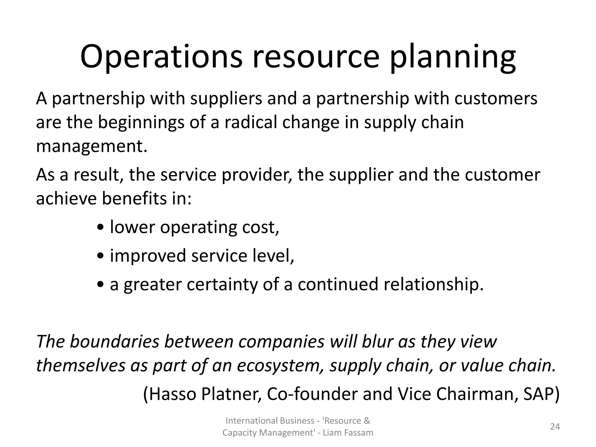 Operations resource planning
A partnership with suppliers and a partnership with customers
are the beginnings of a radical change in supply chain
management.
As a result, the service provider, the supplier and the customer
achieve benefits in:
        • lower operating cost,
        • improved service level,
        • a greater certainty of a continued relationship.

The boundaries between companies will blur as they view
themselves as part of an ecosystem, supply chain, or value chain.
            (Hasso Platner, Co-founder and Vice Chairman, SAP)
                        International Business - 'Resource &
                                                                   24
                       Capacity Management' - Liam Fassam
 