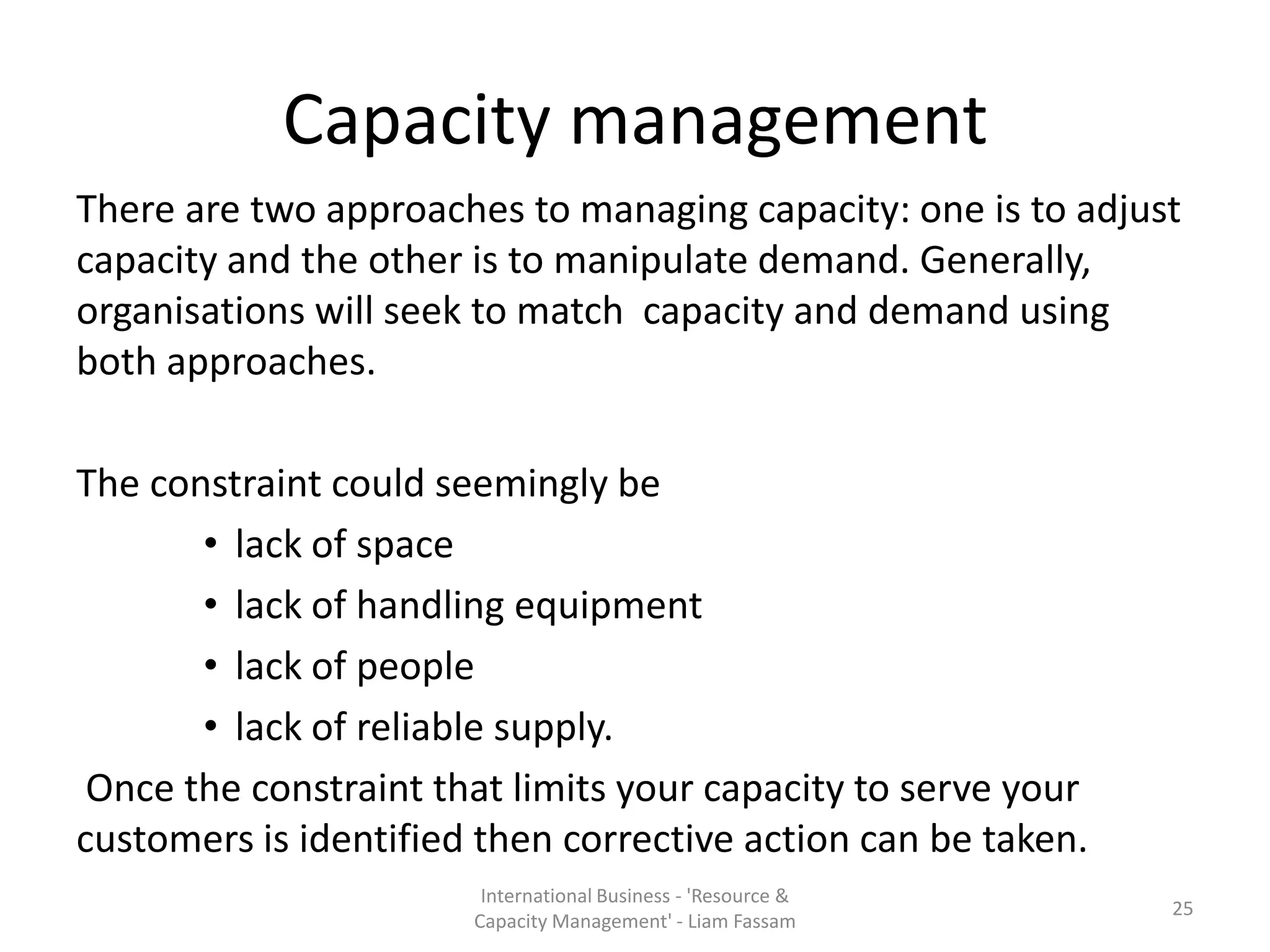 Capacity management
There are two approaches to managing capacity: one is to adjust
capacity and the other is to manipulate demand. Generally,
organisations will seek to match capacity and demand using
both approaches.

The constraint could seemingly be
       • lack of space
       • lack of handling equipment
       • lack of people
       • lack of reliable supply.
 Once the constraint that limits your capacity to serve your
customers is identified then corrective action can be taken.
                        International Business - 'Resource &
                                                               25
                       Capacity Management' - Liam Fassam
 