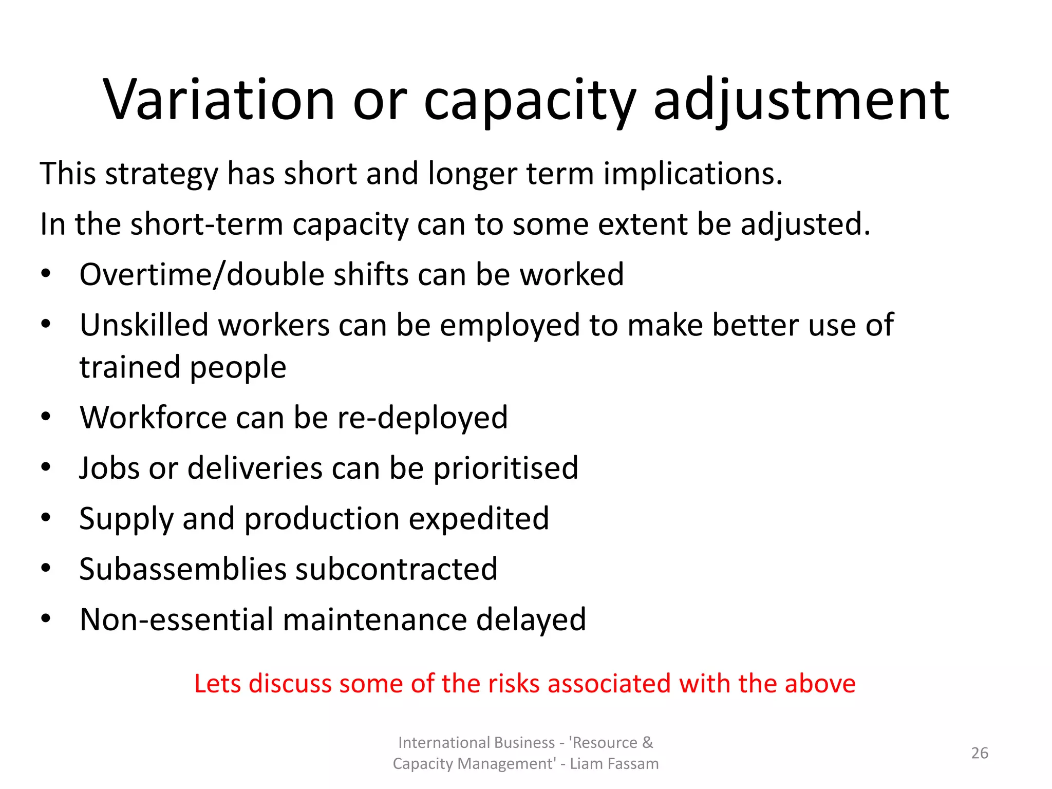 Variation or capacity adjustment
This strategy has short and longer term implications.
In the short-term capacity can to some extent be adjusted.
• Overtime/double shifts can be worked
• Unskilled workers can be employed to make better use of
   trained people
• Workforce can be re-deployed
• Jobs or deliveries can be prioritised
• Supply and production expedited
• Subassemblies subcontracted
• Non-essential maintenance delayed
          Lets discuss some of the risks associated with the above
                           International Business - 'Resource &
                                                                     26
                          Capacity Management' - Liam Fassam
 