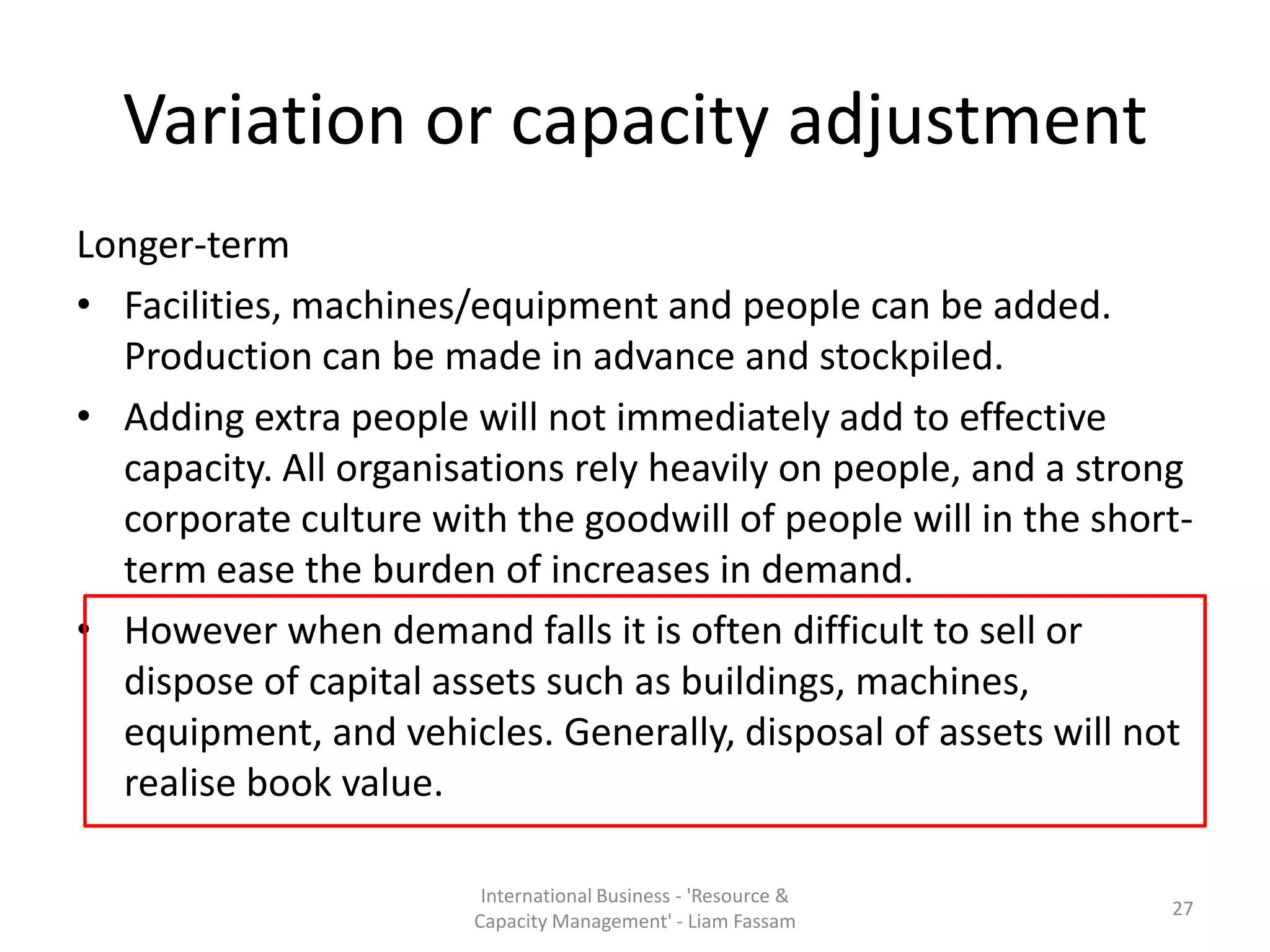 Variation or capacity adjustment
Longer-term
• Facilities, machines/equipment and people can be added.
  Production can be made in advance and stockpiled.
• Adding extra people will not immediately add to effective
  capacity. All organisations rely heavily on people, and a strong
  corporate culture with the goodwill of people will in the short-
  term ease the burden of increases in demand.
• However when demand falls it is often difficult to sell or
  dispose of capital assets such as buildings, machines,
  equipment, and vehicles. Generally, disposal of assets will not
  realise book value.

                        International Business - 'Resource &
                                                                27
                       Capacity Management' - Liam Fassam
 