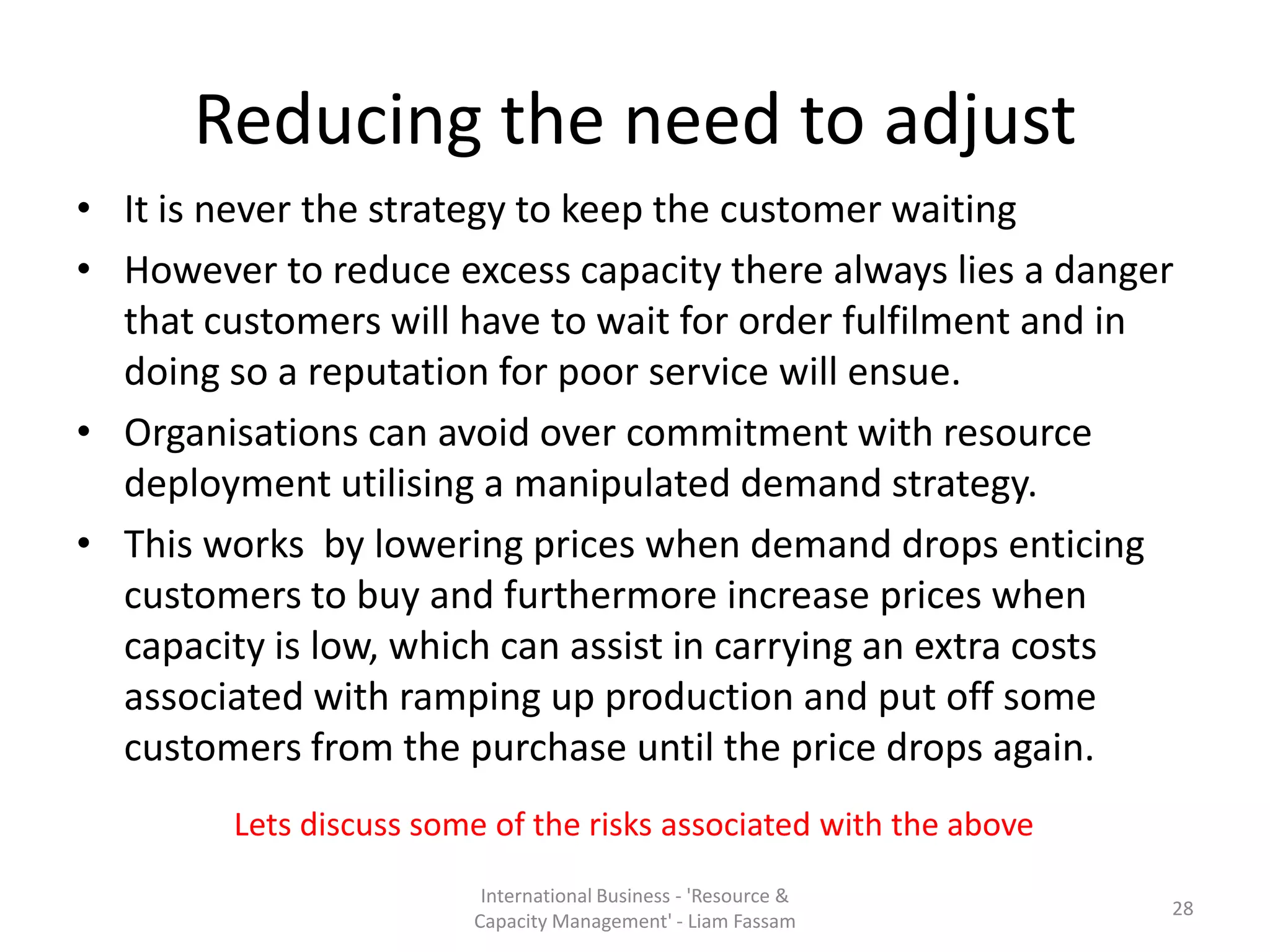 Reducing the need to adjust
• It is never the strategy to keep the customer waiting
• However to reduce excess capacity there always lies a danger
  that customers will have to wait for order fulfilment and in
  doing so a reputation for poor service will ensue.
• Organisations can avoid over commitment with resource
  deployment utilising a manipulated demand strategy.
• This works by lowering prices when demand drops enticing
  customers to buy and furthermore increase prices when
  capacity is low, which can assist in carrying an extra costs
  associated with ramping up production and put off some
  customers from the purchase until the price drops again.
        Lets discuss some of the risks associated with the above
                         International Business - 'Resource &
                                                                   28
                        Capacity Management' - Liam Fassam
 