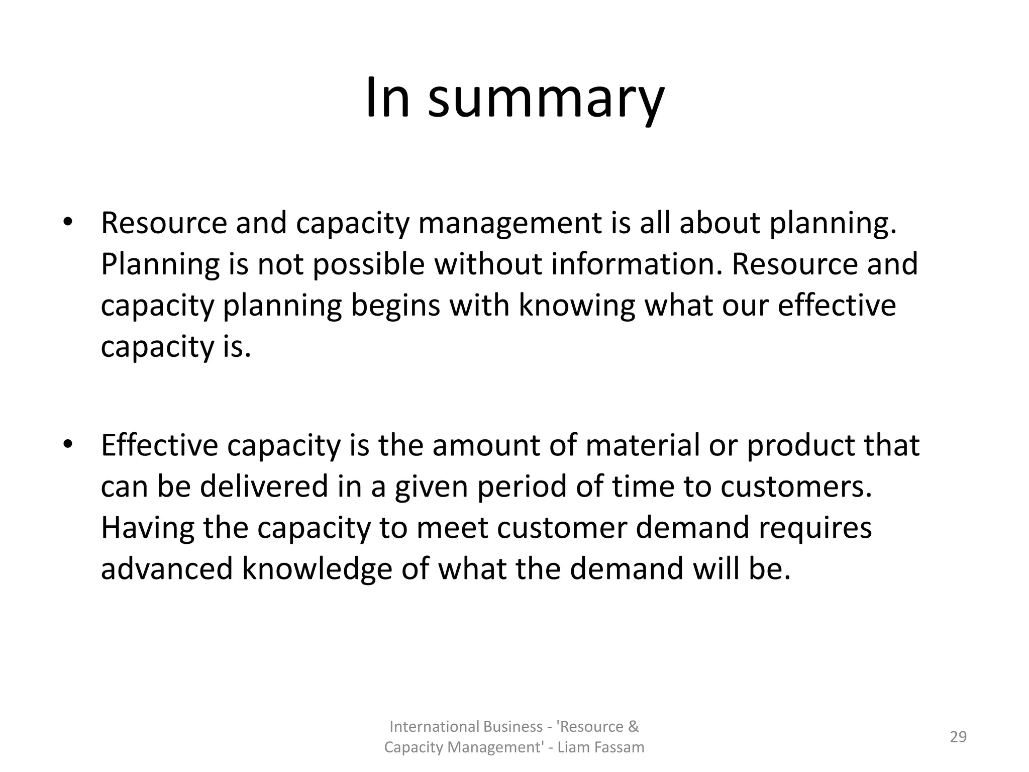 In summary
• Resource and capacity management is all about planning.
  Planning is not possible without information. Resource and
  capacity planning begins with knowing what our effective
  capacity is.

• Effective capacity is the amount of material or product that
  can be delivered in a given period of time to customers.
  Having the capacity to meet customer demand requires
  advanced knowledge of what the demand will be.



                        International Business - 'Resource &
                                                                 29
                       Capacity Management' - Liam Fassam
 