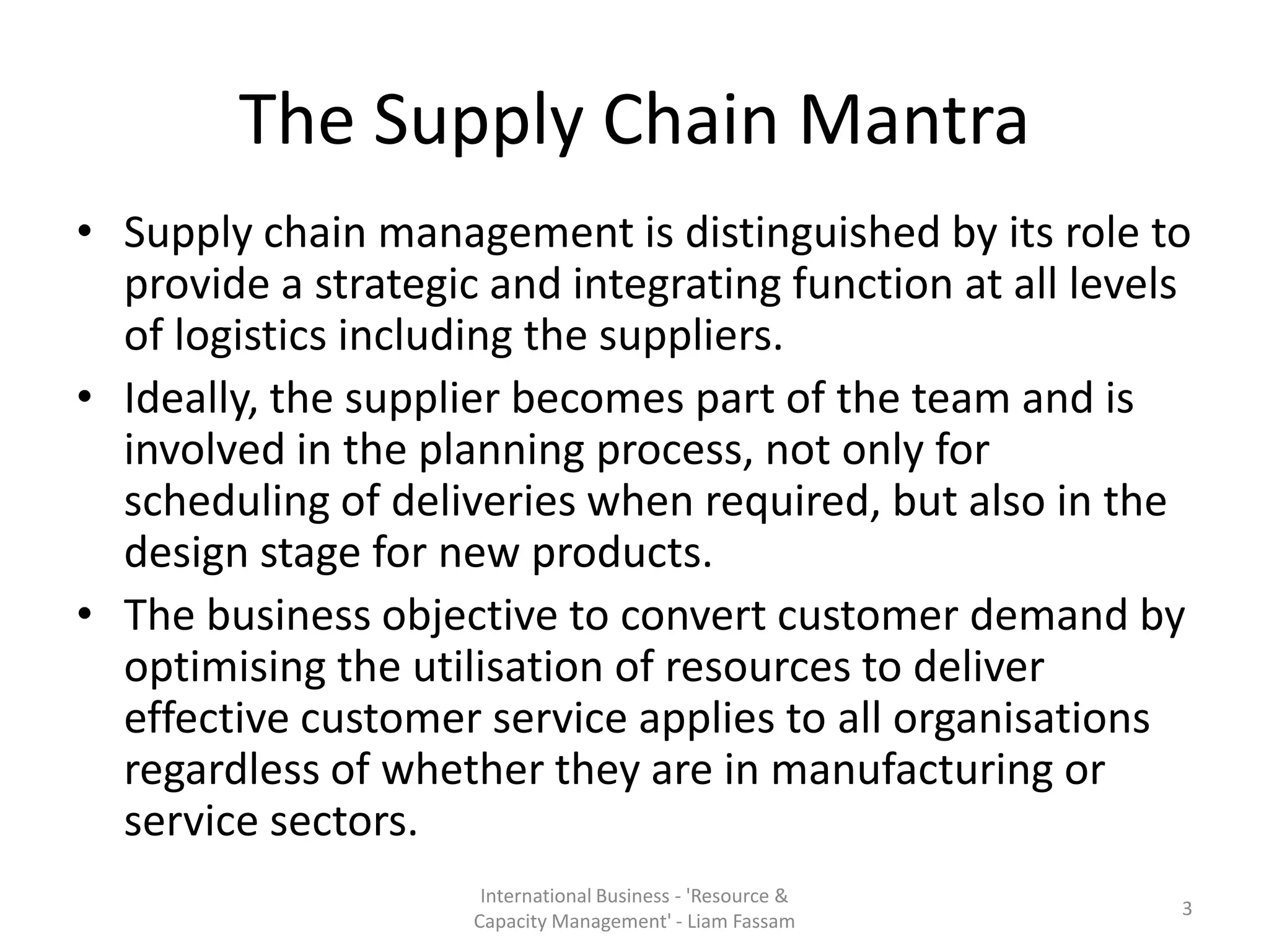 The Supply Chain Mantra
• Supply chain management is distinguished by its role to
  provide a strategic and integrating function at all levels
  of logistics including the suppliers.
• Ideally, the supplier becomes part of the team and is
  involved in the planning process, not only for
  scheduling of deliveries when required, but also in the
  design stage for new products.
• The business objective to convert customer demand by
  optimising the utilisation of resources to deliver
  effective customer service applies to all organisations
  regardless of whether they are in manufacturing or
  service sectors.
                      International Business - 'Resource &
                                                             3
                     Capacity Management' - Liam Fassam
 