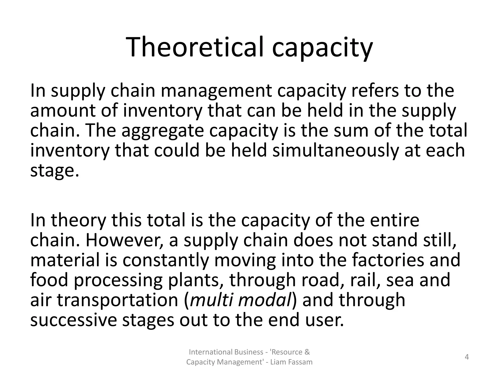 Theoretical capacity
In supply chain management capacity refers to the
amount of inventory that can be held in the supply
chain. The aggregate capacity is the sum of the total
inventory that could be held simultaneously at each
stage.

In theory this total is the capacity of the entire
chain. However, a supply chain does not stand still,
material is constantly moving into the factories and
food processing plants, through road, rail, sea and
air transportation (multi modal) and through
successive stages out to the end user.
                   International Business - 'Resource &
                                                          4
                  Capacity Management' - Liam Fassam
 