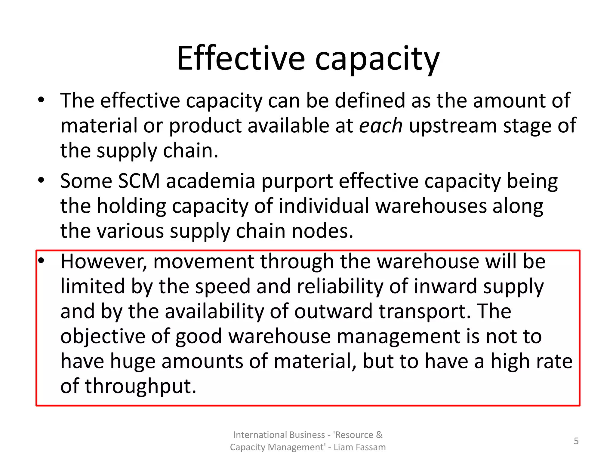 Effective capacity
• The effective capacity can be defined as the amount of
  material or product available at each upstream stage of
  the supply chain.
• Some SCM academia purport effective capacity being
  the holding capacity of individual warehouses along
  the various supply chain nodes.
• However, movement through the warehouse will be
  limited by the speed and reliability of inward supply
  and by the availability of outward transport. The
  objective of good warehouse management is not to
  have huge amounts of material, but to have a high rate
  of throughput.
                     International Business - 'Resource &
                                                            5
                    Capacity Management' - Liam Fassam
 