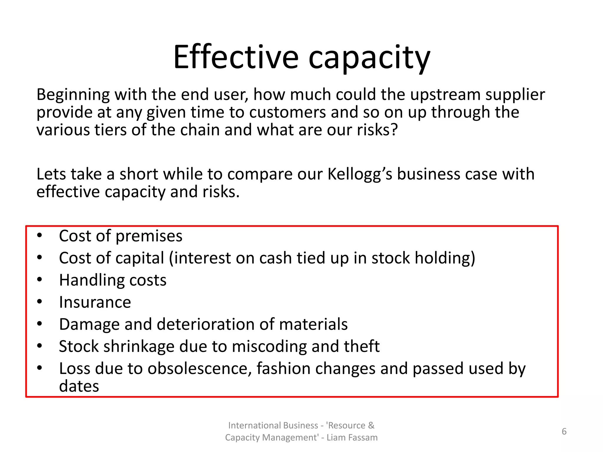 Effective capacity
Beginning with the end user, how much could the upstream supplier
provide at any given time to customers and so on up through the
various tiers of the chain and what are our risks?

Lets take a short while to compare our Kellogg’s business case with
effective capacity and risks.

•   Cost of premises
•   Cost of capital (interest on cash tied up in stock holding)
•   Handling costs
•   Insurance
•   Damage and deterioration of materials
•   Stock shrinkage due to miscoding and theft
•   Loss due to obsolescence, fashion changes and passed used by
    dates

                          International Business - 'Resource &
                                                                      6
                         Capacity Management' - Liam Fassam
 