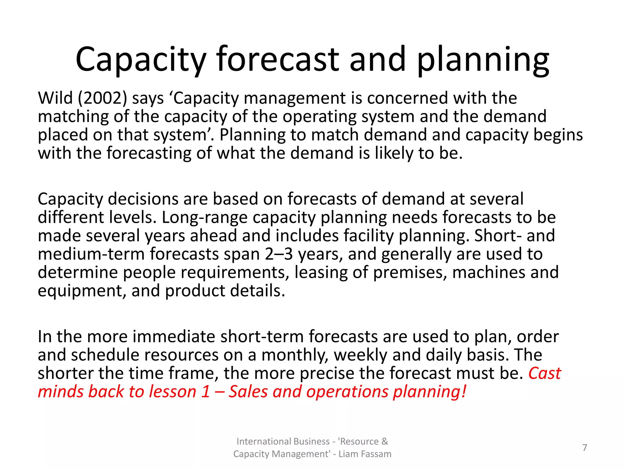 Capacity forecast and planning
Wild (2002) says ‘Capacity management is concerned with the
matching of the capacity of the operating system and the demand
placed on that system’. Planning to match demand and capacity begins
with the forecasting of what the demand is likely to be.

Capacity decisions are based on forecasts of demand at several
different levels. Long-range capacity planning needs forecasts to be
made several years ahead and includes facility planning. Short- and
medium-term forecasts span 2–3 years, and generally are used to
determine people requirements, leasing of premises, machines and
equipment, and product details.

In the more immediate short-term forecasts are used to plan, order
and schedule resources on a monthly, weekly and daily basis. The
shorter the time frame, the more precise the forecast must be. Cast
minds back to lesson 1 – Sales and operations planning!

                          International Business - 'Resource &
                                                                       7
                         Capacity Management' - Liam Fassam
 