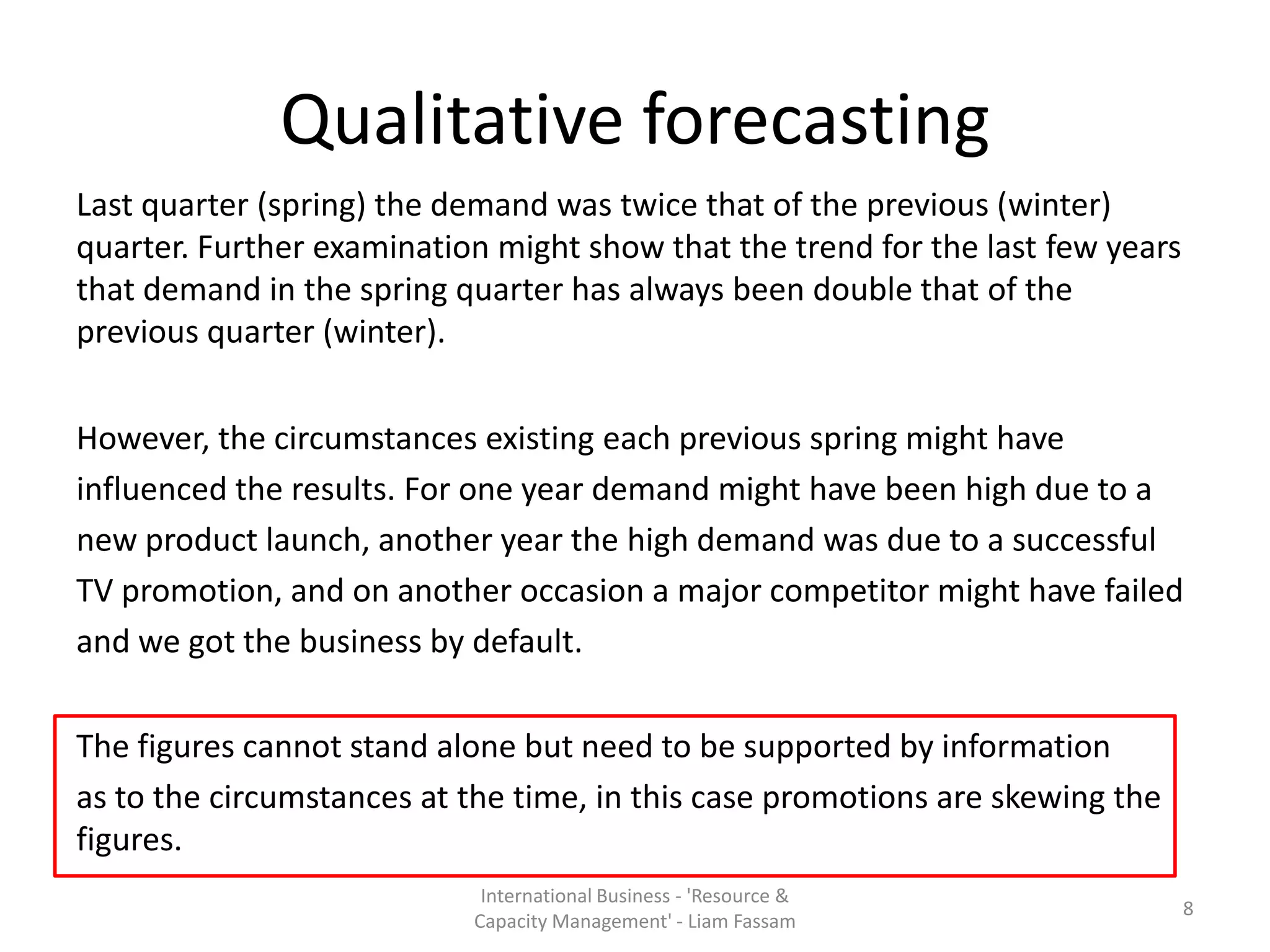 Qualitative forecasting
Last quarter (spring) the demand was twice that of the previous (winter)
quarter. Further examination might show that the trend for the last few years
that demand in the spring quarter has always been double that of the
previous quarter (winter).


However, the circumstances existing each previous spring might have
influenced the results. For one year demand might have been high due to a
new product launch, another year the high demand was due to a successful
TV promotion, and on another occasion a major competitor might have failed
and we got the business by default.

The figures cannot stand alone but need to be supported by information
as to the circumstances at the time, in this case promotions are skewing the
figures.
                            International Business - 'Resource &
                                                                                8
                           Capacity Management' - Liam Fassam
 