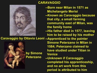 --Born near Milan in 1571 as  Michelangelo Merisi --Known as Caravaggio because  that city, a small farming  community east of Milan, was  the family home  --His father died in 1577, leaving  him to be raised by his mother  --Apprenticed to the painter  Simone Peterzano in Milan in  1584; Peterzano claimed to  have studied under Titian in Venice --Unknown if Caravaggio  completed his apprenticeship,  and no art work from this  period is attributed to him CARAVAGGIO Caravaggio by Ottavio Leoni by Simone Peterzano 