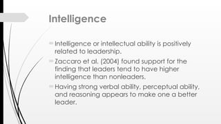 Intelligence
Intelligence or intellectual ability is positively
related to leadership.
Zaccaro et al. (2004) found support for the
finding that leaders tend to have higher
intelligence than nonleaders.
Having strong verbal ability, perceptual ability,
and reasoning appears to make one a better
leader.
 