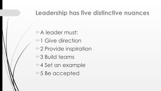 Leadership has five distinctive nuances
A leader must:
1 Give direction
2 Provide inspiration
3 Build teams
4 Set an example
5 Be accepted
 