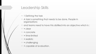 Leadership Skills
 1 Defining the task
 A task is something that needs to be done. People in
organisations
 and teams need to have this distilled into an objective which is :
 • clear
 • concrete
 • time-limited
 • realistic
 • challenging
 • capable of evaluation.
 